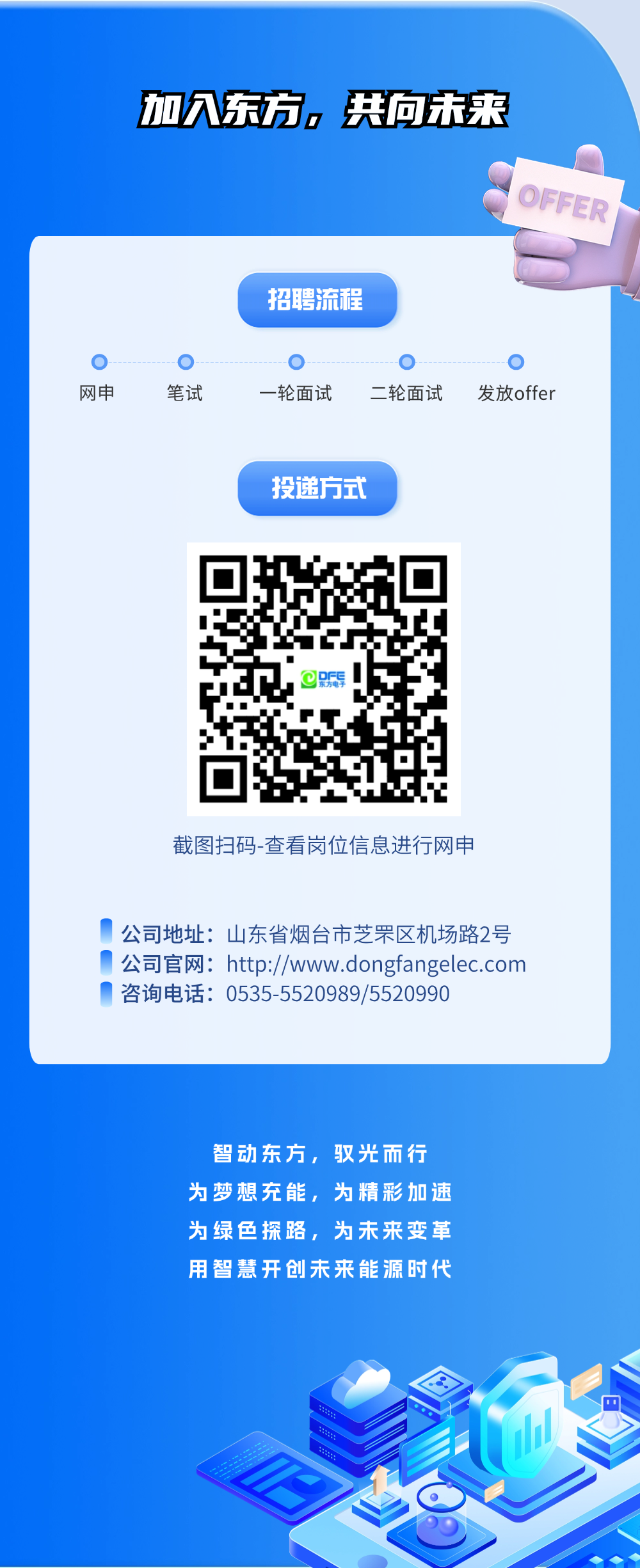 <p>加入东方，共向未来</p>
<p>OFFER</p>
<p>招聘流程</p>
<p>网申</p>
<p>笔试</p>
<p>一轮面试</p>
<p>二轮面试</p>
<p>发放offer</p>
<p>投递方式</p>
<p>DFE</p>
<p>截图扫码-查看岗位信息进行网申</p>
<p>公司地址:山东省烟台市芝罘区机场路2号<br/>公司官网:http://www.dongfangelec.com<br/>咨询电话:0535-5520989/5520990</p>
<p>智动东方，驭光而行<br/>为梦想充能，为精彩加速<br/>为绿色探路，为未来变革<br/>用智慧开创未来能源时代</p>
<p> </p>
<p> </p>
