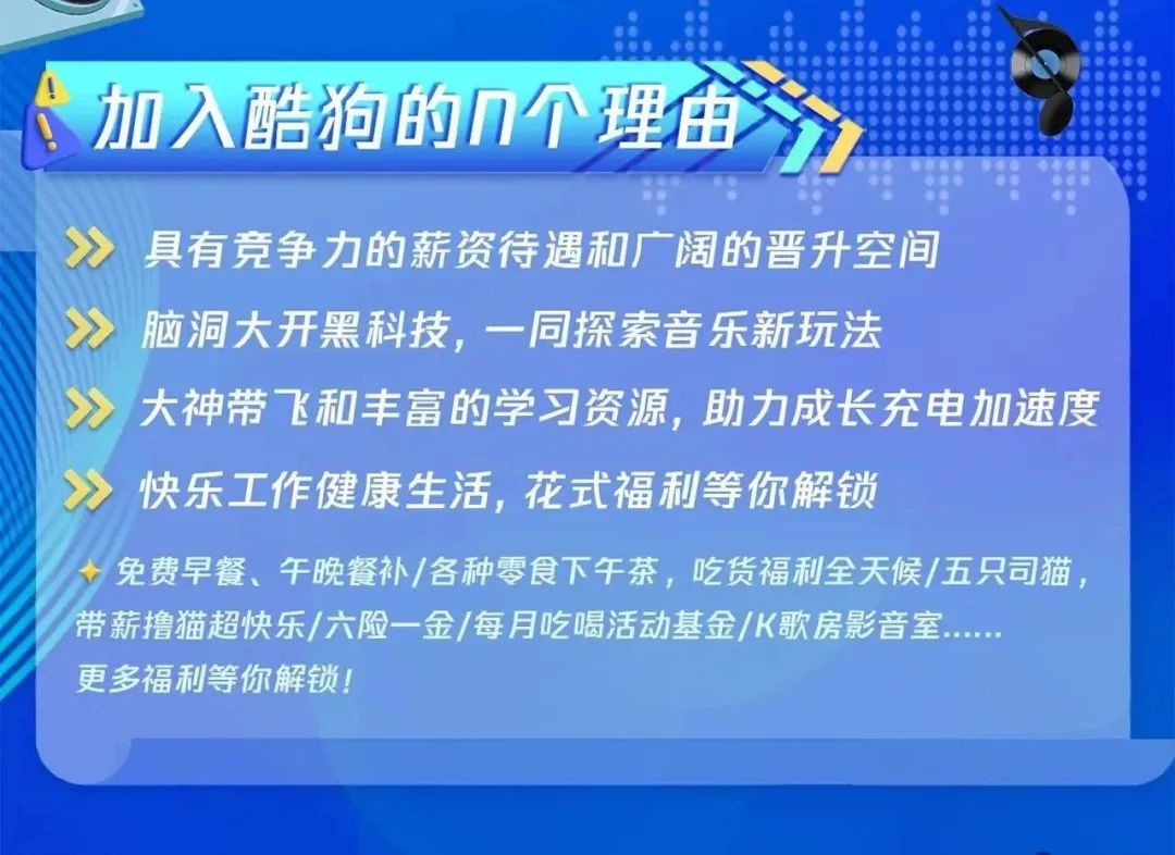 <p>加入酷狗的n个理由1</p>
<p>具有竞争力的薪资待遇和广阔的晋升空间</p>
<p>脑洞大开黑科技，一同探索音乐新玩法</p>
<p>大神带飞和丰富的学习资源，助力成长充电加速度<br/>快乐工作健康生活,花式福利等你解锁</p>
<p>免费早餐、午晚餐补/各种零食下午茶，吃货福利全天候/五只司猫，<br/>带薪撸猫超快乐/六险一金/每月吃喝活动基金/K歌房影音室</p>
<p>更多福利等你解锁!</p>
