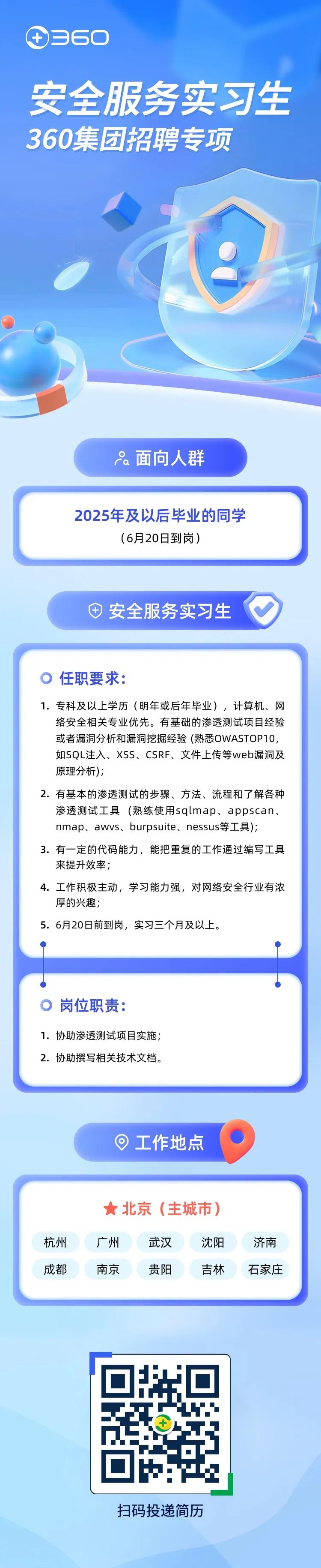 <p>③360</p>
<p>安全服务实习生</p>
<p>360集团招聘专项</p>
<p>ia面向人群</p>
<p>织</p>
<p>扫码投递简历</p>

<table>
<tr><td>2025年及以后毕业的同学(6月20日到岗)</td>
</tr>
<tr><td>中安全服务实习生</td>
</tr>
<tr><td> 任职要求:1.专科及以上学历(明年或后年毕业),计算机、网络安全相关专业优先。有基础的渗透测试项目经验或者漏洞分析和漏洞挖掘经验(熟悉OWASTOP10,如SQL注入、XSS、CSRF、文件.上传等web漏洞及原理分析);2.有基本的渗透测试的步骤、方法、流程和了解各种渗透测试工具(熟练使用sqlmap、appscan、nmap、awvs、burpsuite、 nessus等工具);3.有一定的代码能力,能把重复的工作通过编写工具来提升效率;4.工作积极主动,学习能力强,对网络安全行业有浓厚的兴趣;5. 6月20日前到岗,实习三个月及以上。</td>
</tr>
<tr><td> 岗位职责:1.协助渗透测试项目实施;2.协助撰写相关技术文档。</td>
</tr>
<tr><td>工作地点 0</td>
</tr>
<tr><td> 北京(主城市)杭州 广州 武汉 沈阳 济南成都 南京 贵阳 吉林 石家庄</td>
</tr>
</table>
