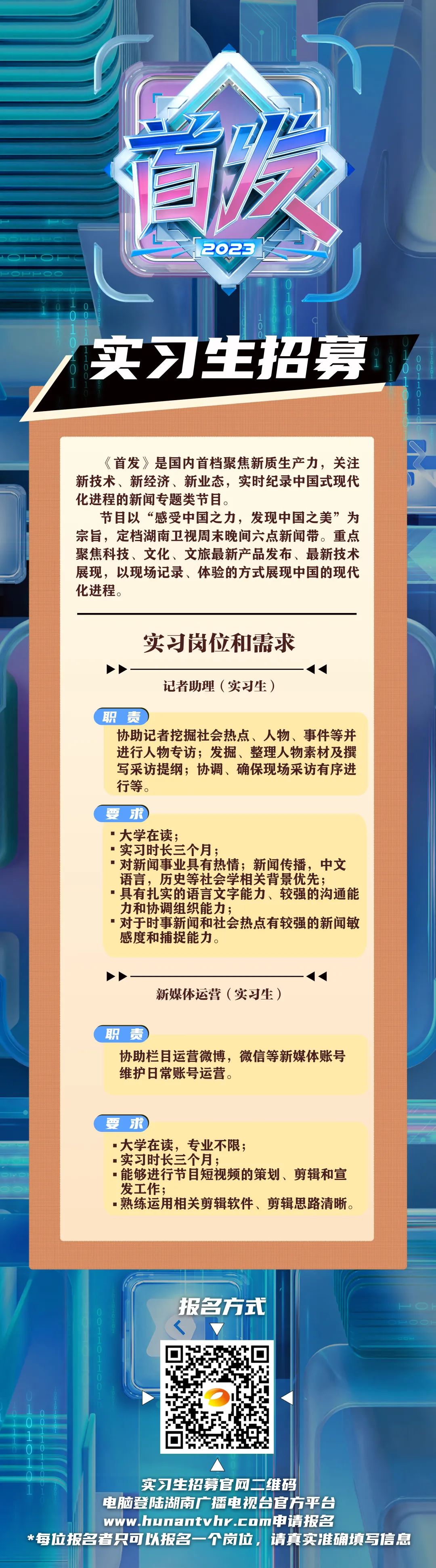 <p>首次</p>
<p>2023</p>
<p>实习生招募</p>
<p>10</p>
<p>《首发》是国内首档聚焦新质生产力,关注<br/>新技术、新经济、新业态,实时纪录中国式现代<br/>化进程的新闻专题类节目。</p>
<p>节目以“感受中国之力,发现中国之美”为<br/>宗旨,定档湖南卫视周末晚间六点新闻带。重点<br/>聚焦科技、文化、文旅最新产品发布、最新技术<br/>展现,以现场记录、体验的方式展现中国的现代<br/>化进程。</p>
<p>实习岗位和需求</p>
<p>记者助理(实习生)</p>
<p>职责</p>
<p>协助记者挖掘社会热点、人物、事件等并<br/>进行人物专访;发掘、整理人物素材及撰<br/>写采访提纲;协调、确保现场采访有序进<br/>行等。</p>
<p>要<br/>求</p>
<p>"大学在读;</p>
<p>■实习时长三个月;</p>
<p>对新闻事业具有热情;新闻传播,中文<br/>语言,历史等社会学相关背景优先;</p>
<p>具有扎实的语言文字能力、较强的沟通能<br/>力和协调组织能力;</p>
<p>对于时事新闻和社会热点有较强的新闻敏<br/>感度和捕捉能力。</p>
<p>新媒体运营(实习生)</p>
<p>职责</p>
<p>协助栏目运营微博,微信等新媒体账号<br/>维护日常账号运营。</p>
<p>要<br/>求</p>
<p>■大学在读,专业不限;</p>
<p>.实习时长三个月;</p>
<p>■能够进行节目短视频的策划、剪辑和宣<br/>发工作;</p>
<p>·熟练运用相关剪辑软件、剪辑思路清晰。</p>
<p>报名方式</p>
<p>实习生招募官网二维码</p>
<p>电脑登陆湖南广播电视台官方平台</p>
<p>www.hunantvhr.com申请报名</p>
<p>*每位报名者只可以报名一个岗位,请真实准确填写信息</p>