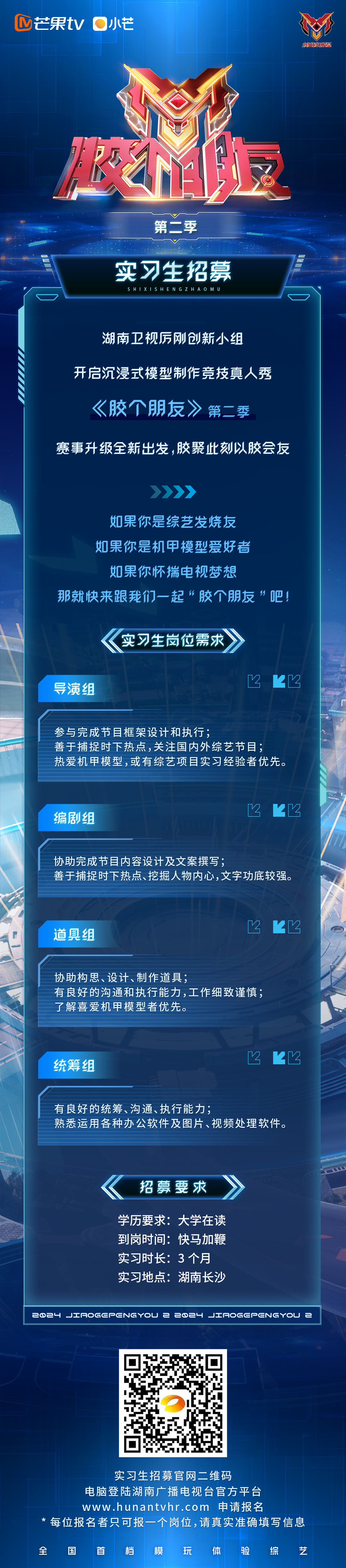 <p>芒果tv小芒</p>
<p>服烂模型</p>
<p>第二季</p>
<p>实习生招募<br/>SHIXISHENGZHAOMU</p>
<p>湖南卫视厉刚创新小组</p>
<p>开启沉浸式模型制作竞技真人秀</p>
<p>《胶个朋友》<br/>第二季</p>
<p>赛事升级全新出发，胶聚此刻以胶会友</p>
<p>如果你是综艺发烧友<br/>如果你是机甲模型爱好者</p>
<p>如果你怀揣电视梦想</p>
<p>那就快来跟我们一起“胶个朋友“吧!</p>
<p>实习生岗位需求</p>
<p>导演组</p>
<p> </p>
<p>参与完成节目框架设计和执行;</p>
<p>善于捕捉时下热点，关注国内外综艺节目;</p>
<p>热爱机甲模型,或有综艺项目实习经验者优先。</p>
<p>编剧组</p>
<p>2</p>
<p>2</p>
<p>协助完成节目内容设计及文案撰写;</p>
<p>善于捕捉时下热点、挖掘人物内心，文字功底较强。</p>
<p>道具组</p>
<p>2</p>
<p>协助构思、设计、制作道具;</p>
<p>有良好的沟通和执行能力,工作细致谨慎;<br/>了解喜爱机甲模型者优先。</p>
<p>统筹组</p>
<p>2<br/>Z</p>
<p>有良好的统筹、沟通、执行能力;</p>
<p>熟悉运用各种办公软件及图片、视频处理软件。</p>
<p>招募要求</p>
<p>学历要求:大学在读<br/>到岗时间:快马加鞭<br/>实习时长:3个月<br/>实习地点:湖南长沙</p>
<p>224JIaOGCPCNGYoU 2 224 JIaoGCPCNGYOU E</p>
<p>实习生招募官网二维码</p>
<p>电脑登陆湖南广播电视台官方平台</p>
<p>www.hunantvhr.com 申请报名</p>
<p>*每位报名者只可报一个岗位，请真实准确填写信息</p>
<p>全</p>
<p>国</p>
<p>首</p>
<p>档</p>
<p>模</p>
<p>玩</p>
<p>体</p>
<p>验</p>
<p>综</p>
<p>艺</p>
