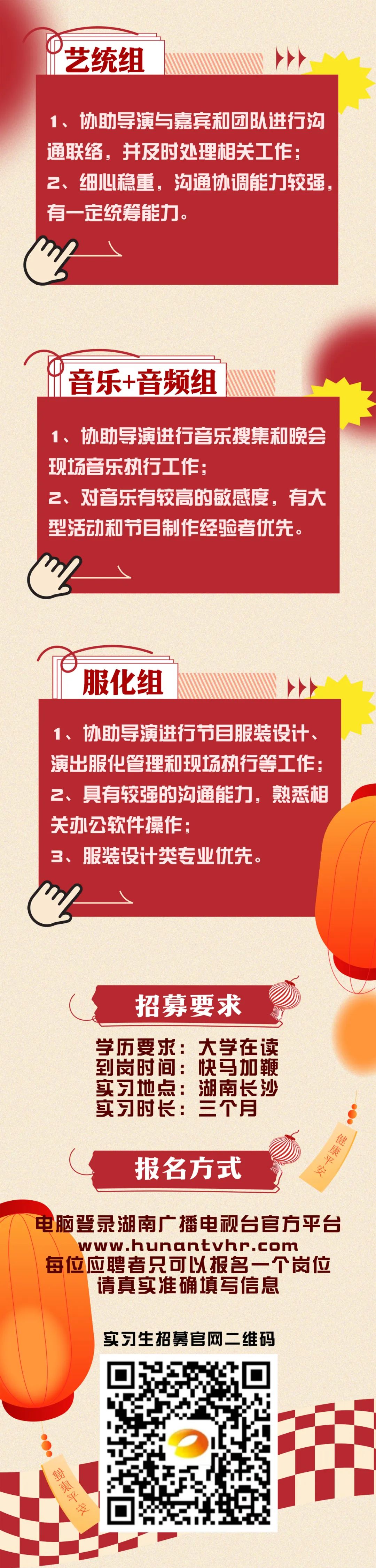 <p>艺统组</p>
<p>1、协助导演与嘉宾和团队进行沟<br/>通联络，并及时处理相关工作:<br/>2、细心稳重，沟通协调能力较强，<br/>有一定统筹能力。</p>
<p>音乐+音频组</p>
<p> </p>
<p>1、协助导演进行音乐搜集和晚会<br/>现场音乐执行工作</p>
<p>2、<br/>对音乐有较高的敏感度，有大<br/>型活动和节目制作经验者优先。</p>
<p>服化组</p>
<p>1、<br/>协助导演进行节目服装设计、<br/>演出服化管理和现场执行等工作:<br/>2、具有较强的沟通能力，熟悉相<br/>关办公软件操作:</p>
<p>3、服装设计类专业优先。</p>
<p>招募要求</p>
<p>学历要求:大学在读<br/>到岗时间:快马加鞭<br/>实习地点:湖南长沙<br/>实习时长:三个月</p>
<p>报名方式</p>
<p>健康平安</p>
<p>电脑登录湖南广播电视台官方平台<br/>www.hunantvhr.com</p>
<p>每位应聘者只可以报名一个岗位<br/>请真实准确填写信息</p>
<p>实习生招募官网二维码</p>
<p>對東平安</p>
