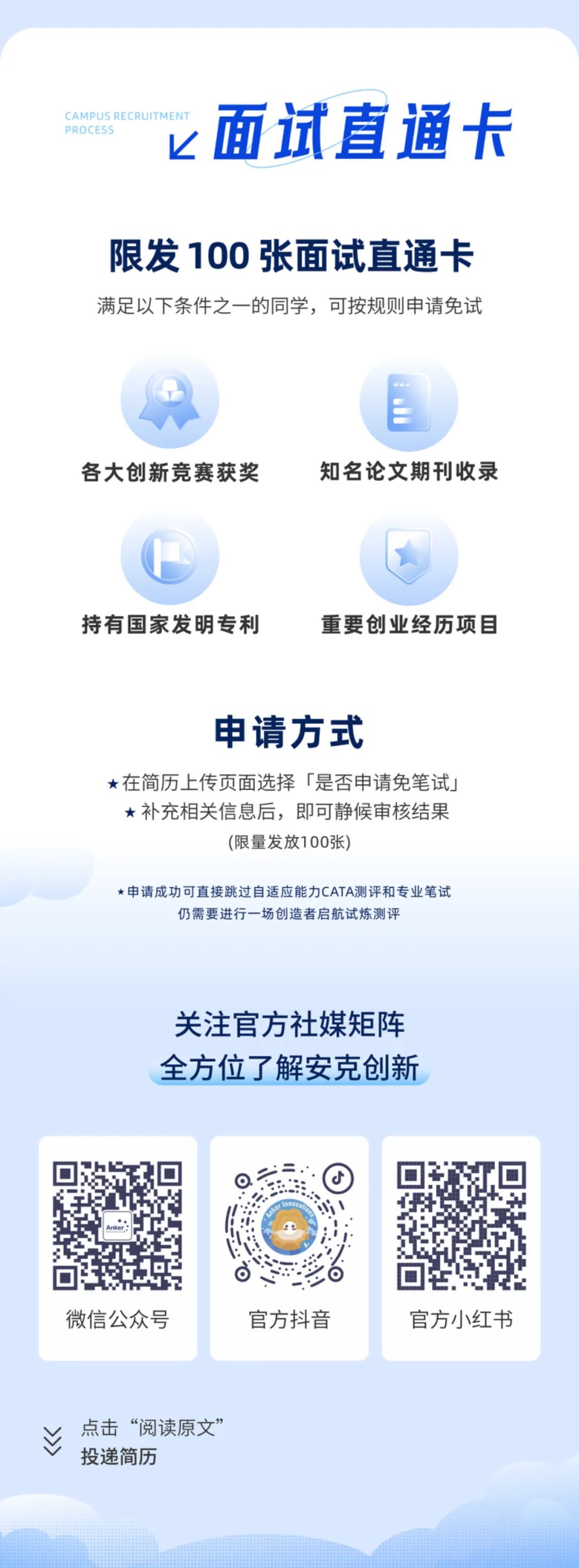 <p>PROCFS<br/>CAMPUS RE</p>
<p>面试直通卡</p>
<p>限发100张面试直通卡<br/>满足以下条件之一的同学，可按规则申请免试</p>
<p>各大创新竞赛获奖</p>
<p>知名论文期刊收录</p>
<p>持有国家发明专利</p>
<p>重要创业经历项目</p>
<p>申请方式</p>
<p>在简历上传页面选择「是否申请免笔试<br/>补充相关信息后，即可静候审核结果</p>
<p>(限量发放100张)</p>
<p>*申请成功可直接跳过自适应能力CATA测评和专业笔试</p>
<p>仍需要进行一场创造者启航试炼测评</p>
<p>关注官方社媒矩阵<br/>全方位了解安克创新</p>
<p>微信公众号</p>
<p>官方抖音</p>
<p>官方小红书</p>
<p>M></p>
<p>点击“阅读原文”<br/>投递简历</p>
