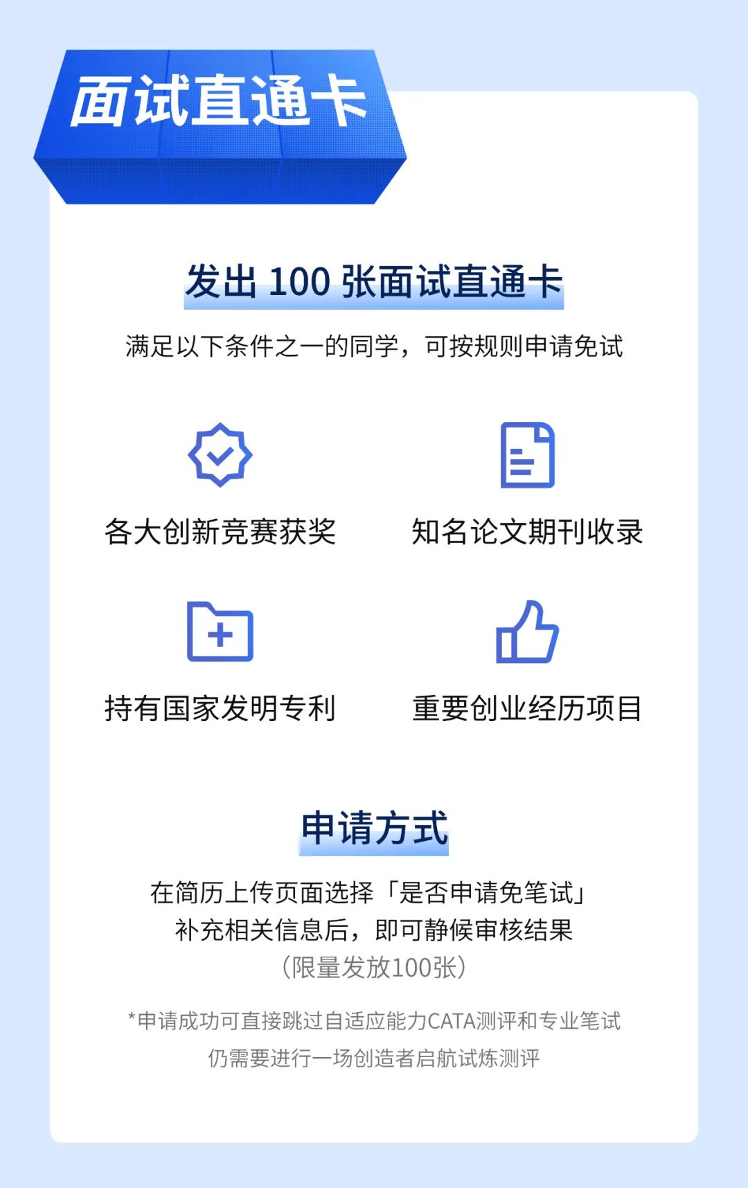 <p>面试直通卡</p>
<p>发出100张面试直通卡</p>
<p>满足以下条件之一的同学，可按规则申请免试</p>
<p>各大创新竞赛获奖</p>
<p>知名论文期刊收录</p>
<p>持有国家发明专利</p>
<p>重要创业经历项目</p>
<p>申请方式</p>
<p>在简历上传页面选择「是否申请免笔试」<br/>补充相关信息后，即可静候审核结果</p>
<p>(限量发放100张)</p>
<p>*申请成功可直接跳过自适应能力CATA测评和专业笔试</p>
<p>仍需要进行一场创造者启航试炼测评</p>
