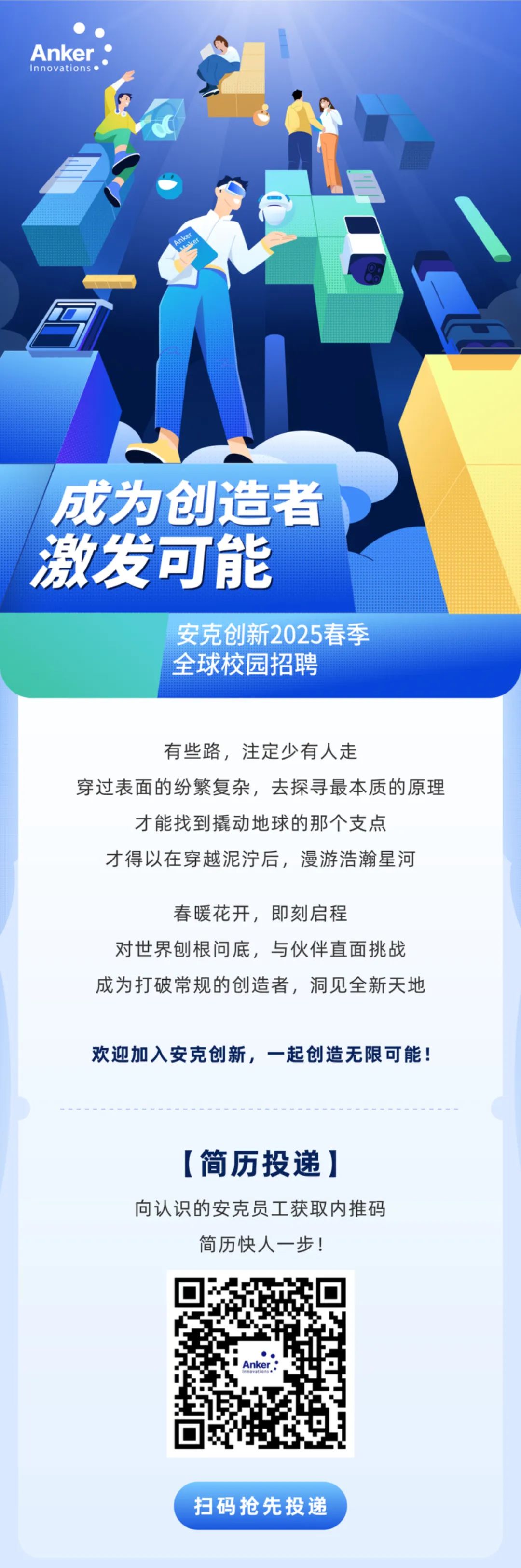 <p>Anke</p>
<p>成为创造者<br/>激发可能</p>
<p>安克创新2025春季<br/>全球校园招聘</p>
<p>有些路，注定少有人走</p>
<p>穿过表面的纷繁复杂，去探寻最本质的原理</p>
<p>才能找到撬动地球的那个支点<br/>才得以在穿越泥泞后，漫游浩瀚星河</p>
<p>春暖花开，即刻启程</p>
<p>对世界刨根问底，与伙伴直面挑战<br/>成为打破常规的创造者，洞见全新天地</p>
<p>欢迎加入安克创新，一起创造无限可能!</p>
<p>[简历投递]</p>
<p>向认识的安克员工获取内推码</p>
<p>简历快人一步!</p>
<p>扫码抢先投递</p>
