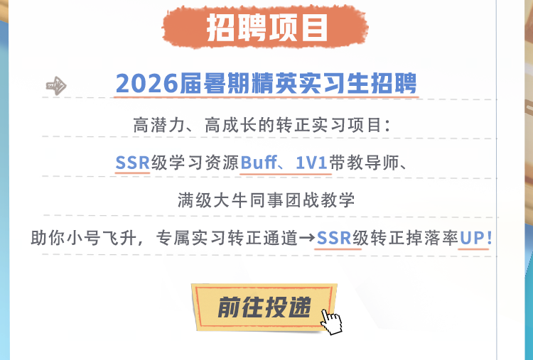 <p>招聘项目</p>
<p>2026届暑期精英实习生招聘</p>
<p>高潜力、高成长的转正实习项目:</p>
<p>SSR级学习资源Buff、1V1带教导师、</p>
<p>满级大牛同事团战教学</p>
<p>助你小号飞升，专属实习转正通道→SSR级转正掉落率UP!</p>
<p>前往投递</p>
