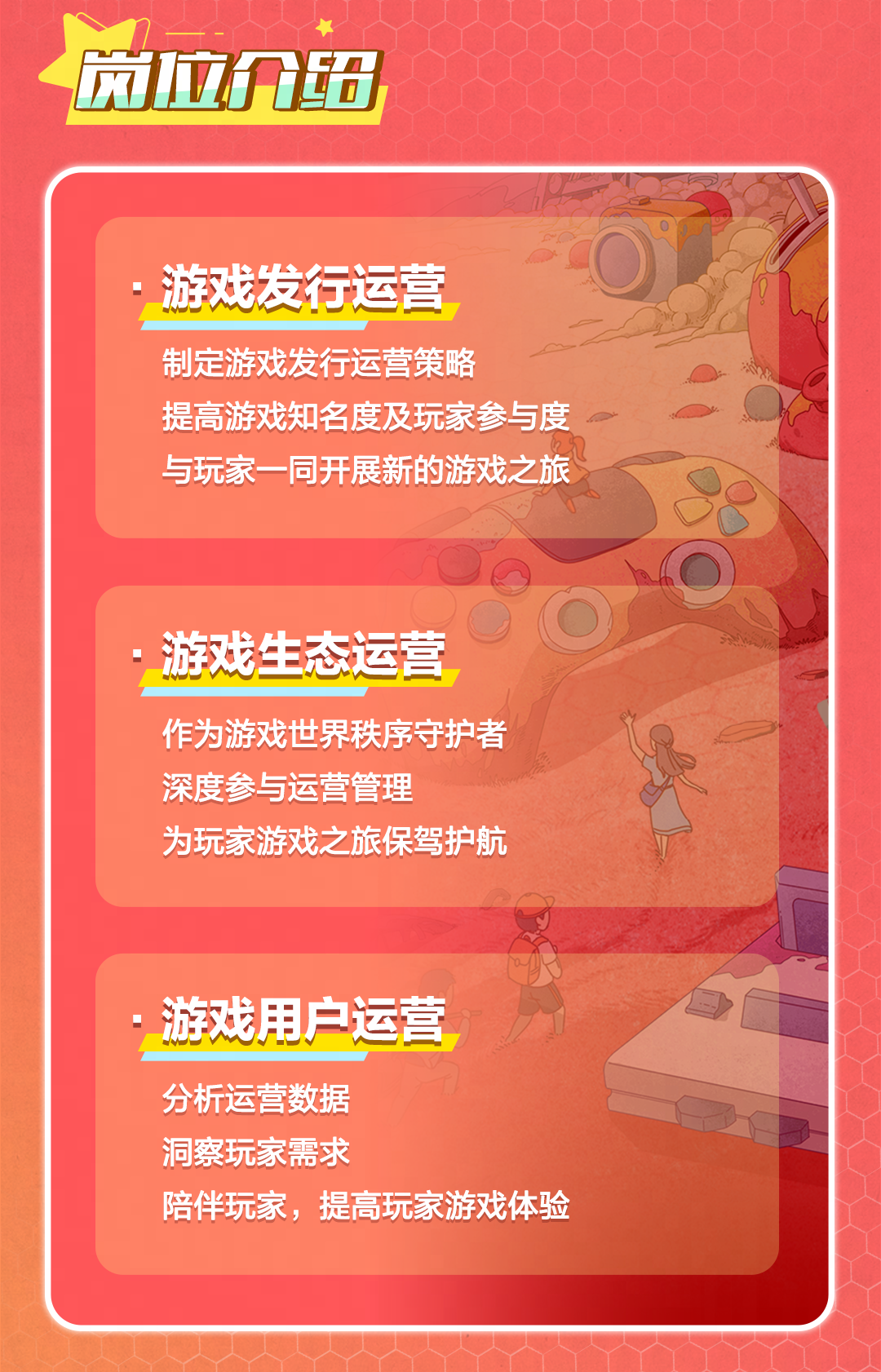 <p>风拉介6</p>
<p>游戏发行运营<br/>制定游戏发行运营策略</p>
<p>提高游戏知名度及玩家参与度<br/>与玩家一同开展新的游戏之旅</p>
<p>游戏生态运营<br/>作为游戏世界秩序守护者<br/>深度参与运营管理</p>
<p>为玩家游戏之旅保驾护航</p>
<p>游戏用户运营<br/>分析运营数据</p>
<p>洞察玩家需求</p>
<p>陪伴玩家，提高玩家游戏体验</p>
