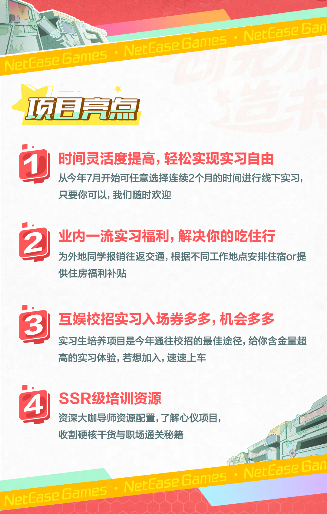 <p>☐</p>
<p>NerEaseGan</p>
<p>NetEaseGamesNetEaseGames</p>
<p>项目亮匐</p>
<p>D时间灵活度提高,轻松实现实习自由</p>
<p>从今年7月开始可任意选择连续2个月的时间进行线下实习,</p>
<p>只要你可以,我们随时欢迎</p>
<p>2业内一流实习福利,解决你的吃住行</p>
<p>为外地同学报销往返交通,根据不同工作地点安排住宿or提</p>
<p>供住房福利补贴</p>
<p>3互娱校招实习入场券多多,机会多多</p>
<p>实习生培养项目是今年通往校招的最佳途径,给你含金量超</p>
<p>高的实习体验,若想加入,速速上车</p>
<p>4SSR级培训资源</p>
<p>资深大咖导师资源配置,了解心仪项目,</p>
<p>收割硬核干货与职场通关秘籍</p>
<p>NetEaseGames </p>
<p>a5eban人人人</p>
