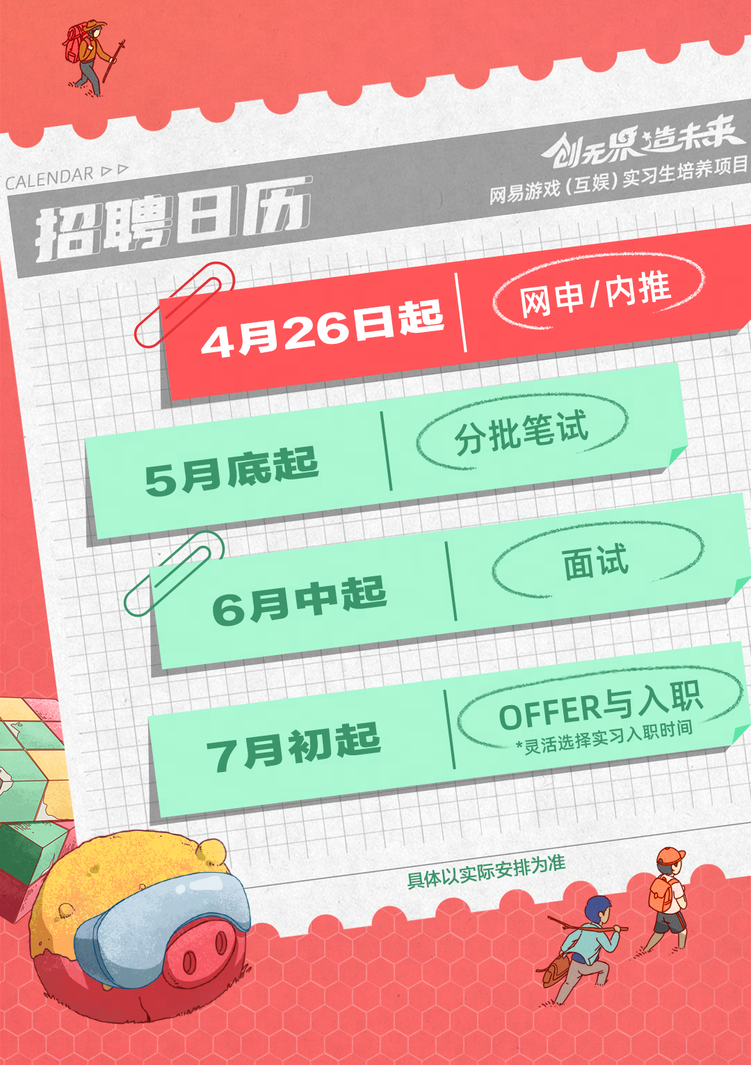 <p>造来</p>
<p>5月</p>
<p>具体以实际安排为准</p>

<table>
<tr><td colspan="5">8CALENDARDD</td>
</tr>
<tr><td></td>
<td colspan="4">创无招聘日历 网易游戏(互娱) 实习生 养项目</td>
</tr>
<tr><td></td>
<td></td>
<td colspan="3"></td>
</tr>
<tr><td rowspan="2"></td>
<td colspan="4">4月26日起 < 网申/内推</td>
</tr>
<tr><td></td>
<td colspan="2"></td>
<td></td>
</tr>
<tr><td></td>
<td>底起</td>
<td></td>
<td>分批笔试</td>
<td></td>
</tr>
<tr><td rowspan="2"></td>
<td rowspan="2">6月</td>
<td>中起</td>
<td colspan="2">面试</td>
</tr>
<tr><td></td>
<td></td>
<td></td>
</tr>
<tr><td></td>
<td></td>
<td></td>
<td></td>
<td></td>
</tr>
<tr><td></td>
<td>7月</td>
<td>切起</td>
<td colspan="2">OFFER与入职实习入职时间*灵活选择</td>
</tr>
<tr><td></td>
<td rowspan="2"></td>
<td rowspan="2">井</td>
<td></td>
<td></td>
</tr>
<tr><td></td>
<td colspan="2"></td>
</tr>
</table>
