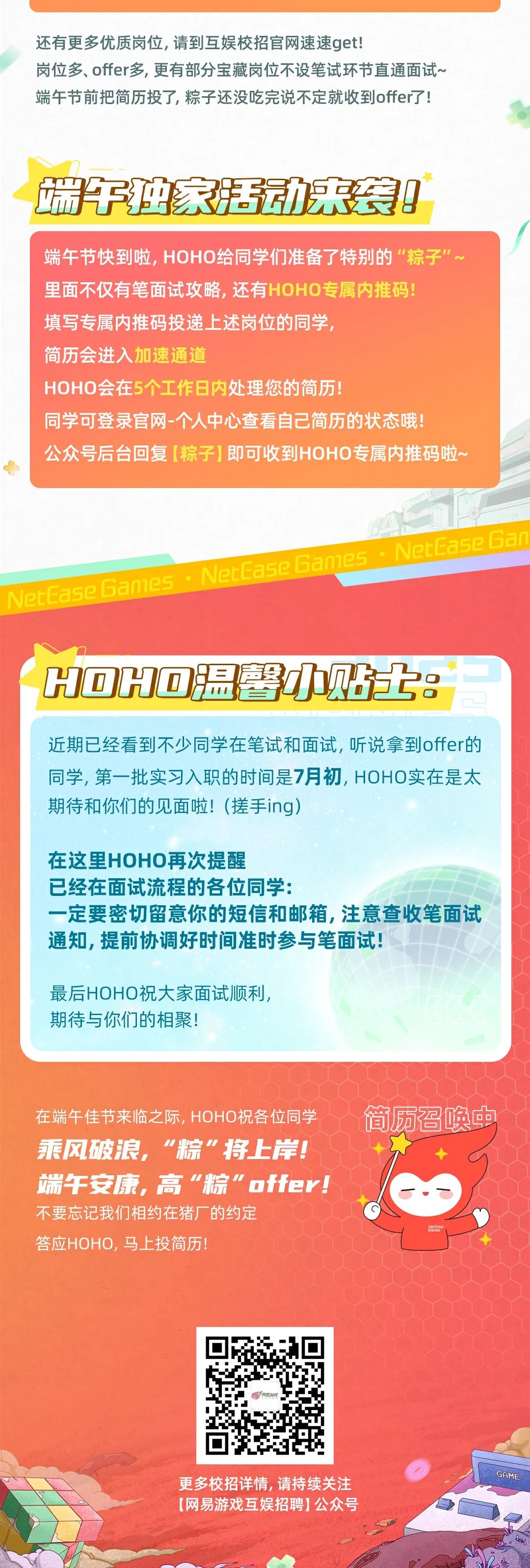 <p>还有更多优质岗位,请到互娱校招官网速速qet!</p>
<p>岗位多、offer多,更有部分宝藏岗位不设笔试环节直通面试~<br/>端午节前把简历投了,粽子还没吃完说不定就收到offer了!</p>
<p>端独家活动来袭!</p>
<p>端午节快到啦,HOHO给同学们准备了特别的&ldquo;粽子\'<br/>里面不仅有笔面试攻略,还有HOHO专属内推码!</p>
<p>填写专属内推码投递上述岗位的同学</p>
<p>简历会进入加速通道</p>
<p>HOHO会在5个工作日内处理您的简历!</p>
<p>同学可登录官网-个人中心查看自己简历的状态哦!</p>
<p>公众号后台回复[粽子]即可收到HOHO专属内推码啦~</p>
<p>ban1Ps</p>
<p>letEase 6aN</p>
<p>H回H@温馨贴士:</p>
<p>近期已经看到不少同学在笔试和面试，听说拿到offer的<br/>同学,第一批实习入职的时间是7月初,HOHO实在是太<br/>期待和你们的见面啦!(搓手ing)</p>
<p>在这里HOHO再次提醒</p>
<p>已经在面试流程的各位同学:</p>
<p>一定要密切留意你的短信和邮箱,注意查收笔面试<br/>通知,提前协调好时间准时参与笔面试!</p>
<p>最后HOHO祝大家面试顺利，<br/>期待与你们的相聚!</p>
<p>在端午佳节来临之际,HOHO祝各位同学<br/>乘风破浪，&ldquo;粽"将上岸!<br/>端午安康，高&ldquo;粽"offer!<br/>不要忘记我们相约在猪厂的约定</p>
<p>答应HOHO,马上投简历!</p>
<p>简历召唤中</p>
<p>更多校招详情,请持续关注<br/>[网易游戏互娱招聘]公众号</p>

