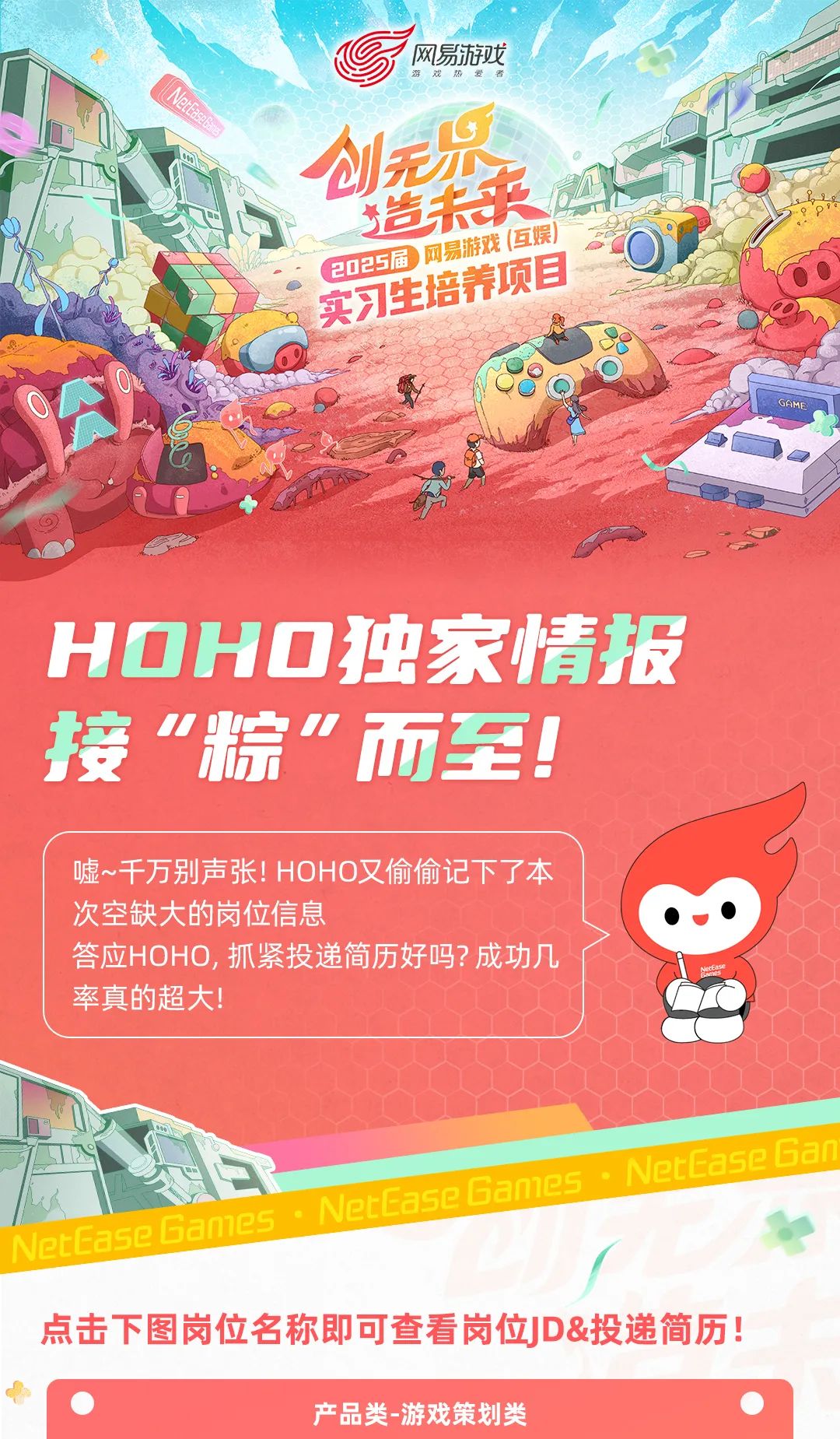 <p>网易游戏游戏热爱者</p>
<p>A创无</p>
<p>造来</p>
<p>2025届实习生网易游戏音养项目(互娱)</p>
<p>GAME</p>
<p>HOHO独家情报</p>
<p>接&ldquo;粽&rdquo;而至!</p>
<p>噓~千万别声张! HOHO又偷偷记下了本</p>
<p>次空缺大的岗位信息()</p>
<p>答应HOHO,抓紧投递简历好吗?成功几</p>
<p>率真的超大!</p>
<p>NetEaseGan</p>
<p>NeCaseBames</p>
<p>NetEaseGames</p>
<p>点击下图岗位名称即可查看岗位JD&投递简历</p>
<p>产品类-游戏策划类</p>
