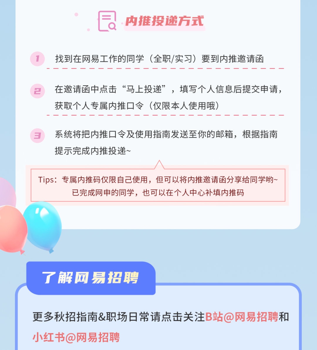 <p>a<br/>内推投递方式</p>
<p>找到在网易工作的同学(全职/实习)要到内推邀请函</p>
<p>在邀请函中点击&ldquo;马上投递&rdquo;，填写个人信息后提交申请，<br/>获取个人专属内推口令(仅限本人使用哦)</p>
<p>系统将把内推口令及使用指南发送至你的邮箱，根据指南<br/>提示完成内推投递~</p>
<p>Tips:专属内推码仅限自己使用，但可以将内推邀请函分享给同学哟~</p>
<p>已完成网申的同学，也可以在个人中心补填内推码</p>
<p>了解网易招聘</p>
<p>更多秋招指南&职场日常请点击关注B站@网易招聘和<br/>小红书@网易招聘</p>

