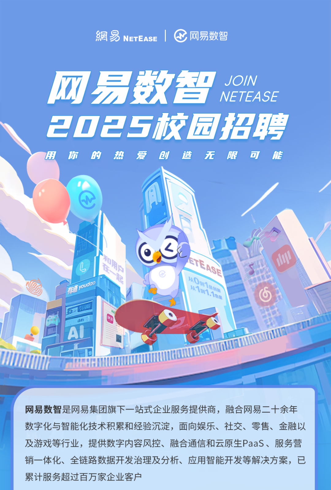 <p>網易NETEASE C网易数智</p>
<p>网易数智、I( DIN</p>
<p>NETEASE</p>
<p>2025校园招聘</p>
<p>用你的热爱创造无限可能</p>
<p>马CASE</p>
<p>有youdo从O从1到十月创期 11也是6</p>
<p>AL</p>
<p>ITHI</p>
<p>网易数智是网易集团旗下一站式企业服务提供商,融合网易二十余年</p>
<p>数字化与智能化技术积累和经验沉淀,面向娱乐、社交、零售、金融以</p>
<p>及游戏等行业,提供数字内容风控、融合通信和云原生PaaS、服务营</p>
<p>销一体化、全链路数据开发治理及分析、应用智能开发等解决方案,已</p>
<p>累计服务超过百万家企业客户</p>
