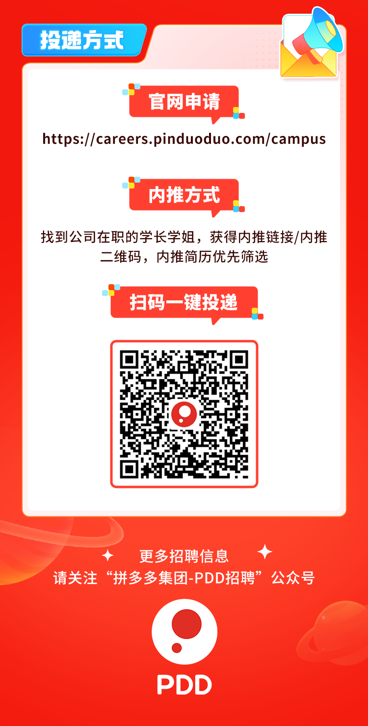 <p>投递方式</p>
<p>官网申请</p>
<p>https://careers.pinduoduo.com/campus</p>
<p>内推方式</p>
<p>找到公司在职的学长学姐,获得内推链接/内推</p>
<p>二维码,内推简历优先筛选</p>
<p>扫码一-键投递</p>
<p>更多招聘信息</p>
<p>请关注“拼多多集团-PDD招聘”公众号</p>
<p> </p>
<p>PDD</p>
