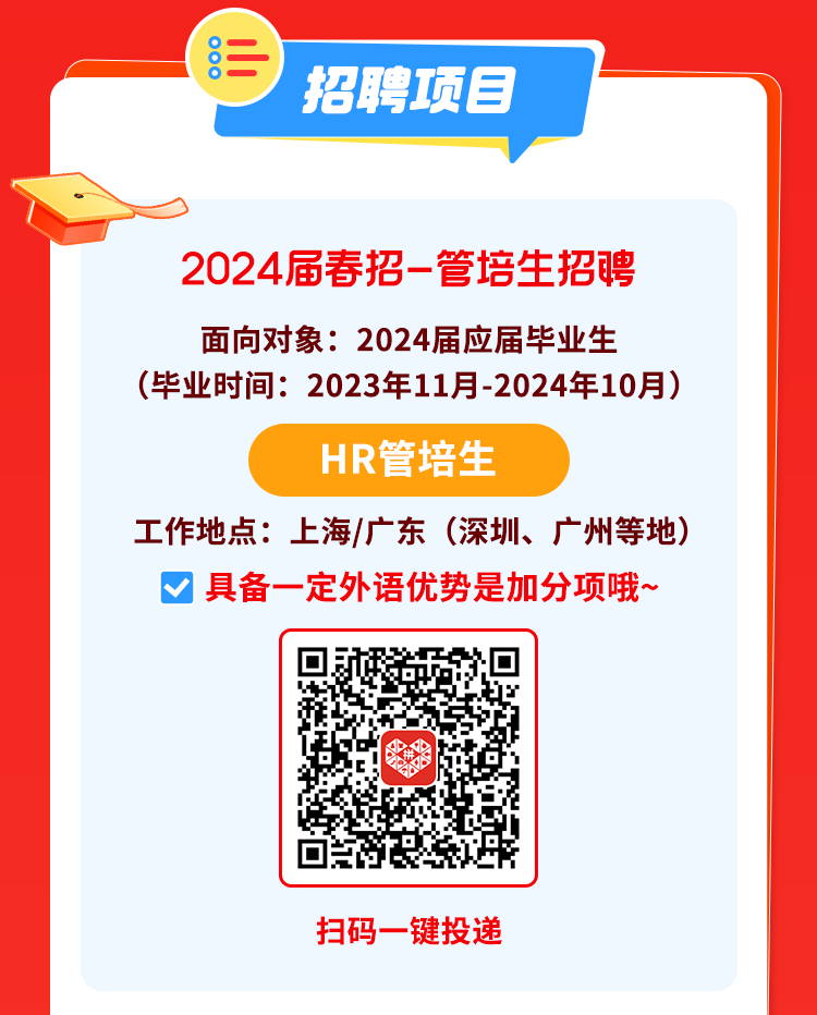 <p> <br/>o</p>
<p>招聘项目</p>
<p>2024届春招-管培生招聘<br/>面向对象:2024届应届毕业生</p>
<p>(毕业时间:2023年11月-2024年10月)</p>
<p>HR管培生</p>
<p>工作地点:上海/广东(深圳、广州等地)</p>
<p>具备一定外语优势是加分项哦~</p>
<p>扫码一键投递</p>
