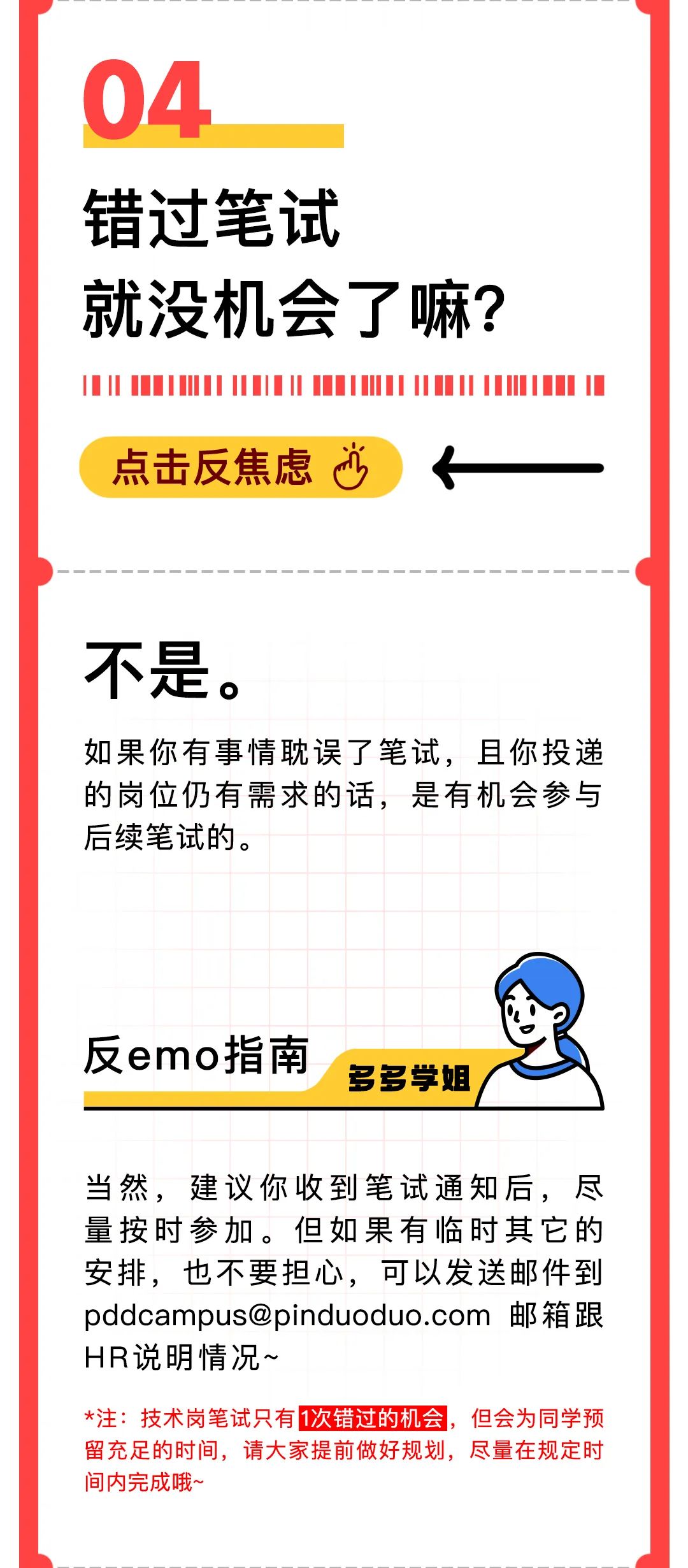 <p>04</p>
<p>错过笔试</p>
<p>就没机会了嘛?</p>
<p>点击反焦虑少</p>
<p>不是。</p>
<p>如果你有事情耽误了笔试，且你投递<br/>的岗位仍有需求的话，是有机会参与<br/>后续笔试的。</p>
<p>反emo指南</p>
<p>多多学姐</p>
<p>当然，建议你收到笔试通知后，尽<br/>量按时参加。但如果有临时其它的<br/>安排，也不要担心，可以发送邮件到<br/>pddcampus@pinduoduo.com 邮箱跟<br/>HR说明情况~</p>
<p>*注:技术岗笔试只有1次错过的机会，但会为同学预<br/>留充足的时间，请大家提前做好规划，尽量在规定时<br/>间内完成哦~</p>
