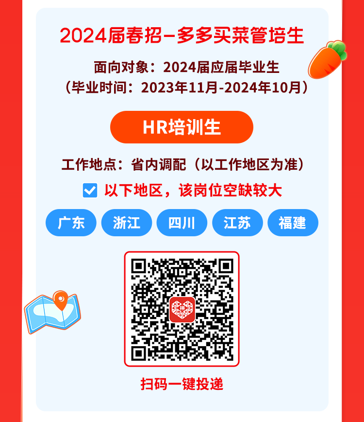 <p>2024届春招一多多买菜管培生</p>
<p>面向对象2024届应届毕业生</p>
<p>(毕业时间: 2023年11月-2024年10月)</p>
<p>HR培训生</p>
<p>工作地点:省内调配(以工作地区为准)</p>
<p>V以下地区,该岗位空缺较大</p>
<p>广东浙江四川江苏福建</p>
<p>扫码-键投递</p>
