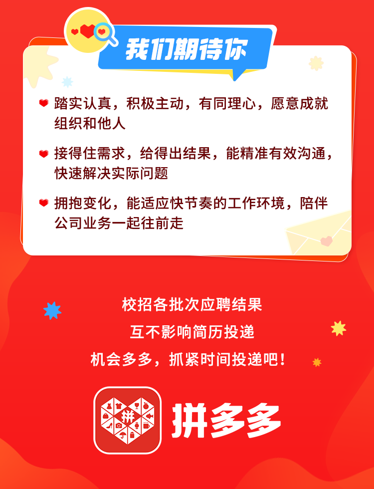 <p>我们期待你</p>
<p>踏实认真，积极主动，有同理心，愿意成就<br/>组织和他人</p>
<p>接得住需求，给得出结果，能精准有效沟通，<br/>快速解决实际问题</p>
<p>拥抱变化，能适应快节奏的工作环境，陪伴<br/>公司业务一起往前走</p>
<p>校招各批次应聘结果<br/>互不影响简历投递</p>
<p>机会多多，抓紧时间投递吧!</p>
<p>拼多多</p>
