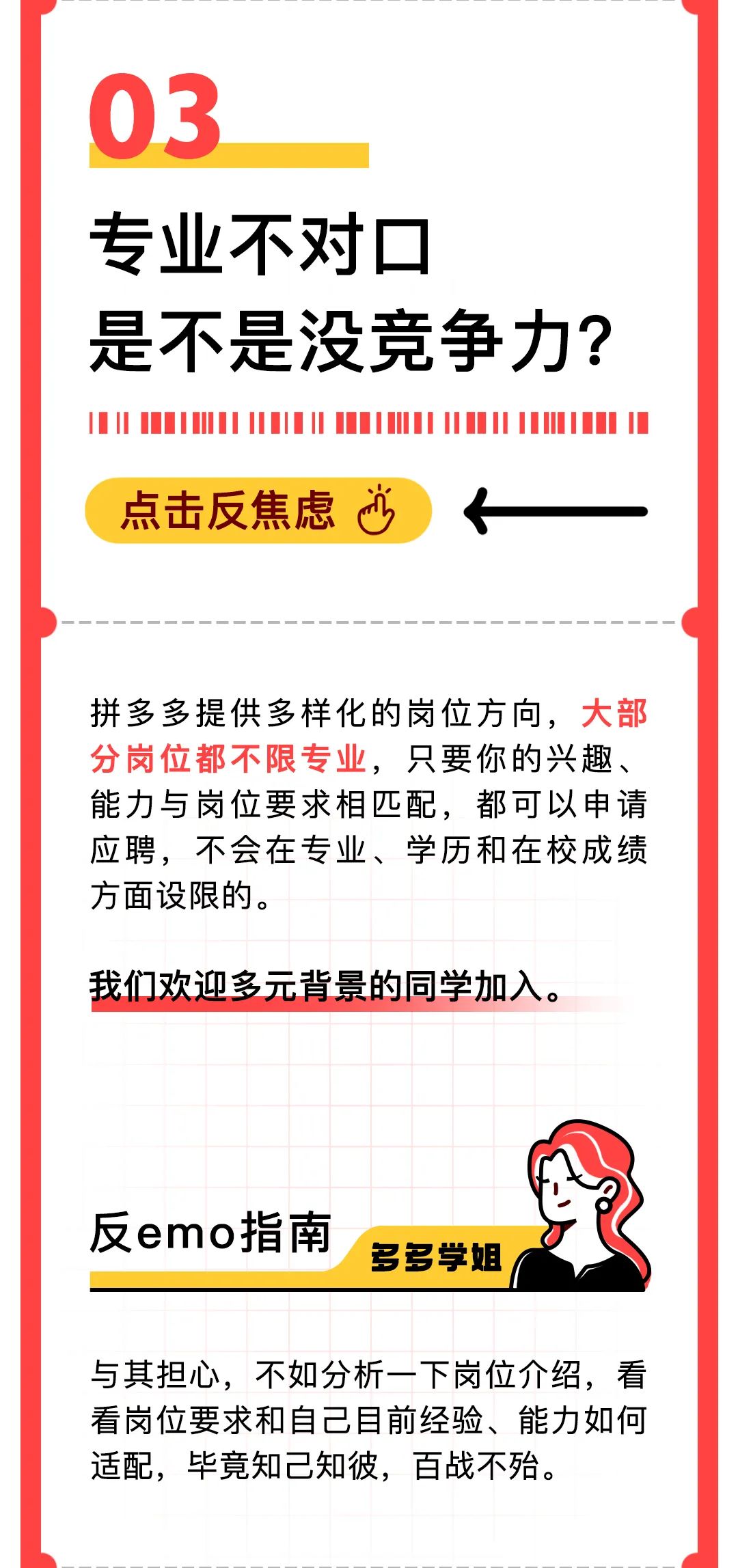 <p>03</p>
<p>专业不对口</p>
<p>是不是没竞争力?</p>
<p>点击反焦虑</p>
<p>拼多多提供多样化的岗位方向，大部<br/>分岗位都不限专业，只要你的兴趣、<br/>能力与岗位要求相匹配，都可以申请<br/>应聘，不会在专业、学历和在校成绩<br/>方面设限的。</p>
<p>我们欢迎多元背景的同学加入。</p>
<p>反emo指南</p>
<p>多多学姐</p>
<p>与其担心，不如分析一下岗位介绍，看<br/>看岗位要求和自己目前经验、能力如何<br/>适配，毕竟知己知彼，百战不殆。</p>
