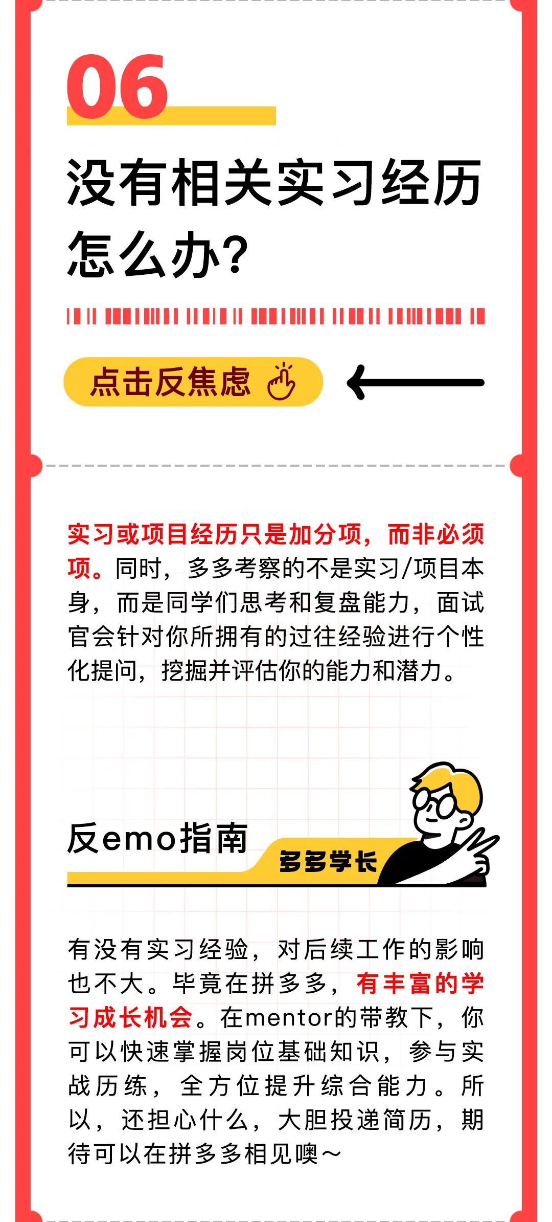<p>06</p>
<p>没有相关实习经历<br/>怎么办?</p>
<p>点击反焦虑心</p>
<p>实习或项目经历只是加分项，而非必须<br/>项。同时，多多考察的不是实习/项目本<br/>身，而是同学们思考和复盘能力，面试<br/>官会针对你所拥有的过往经验进行个性<br/>化提问，挖掘并评估你的能力和潜力。</p>
<p>反emo指南</p>
<p>多多学长</p>
<p>有没有实习经验，对后续工作的影响<br/>也不大。毕竟在拼多多，有丰富的学<br/>习成长机会。在mentor的带教下，你<br/>可以快速掌握岗位基础知识，参与实<br/>战历练，全方位提升综合能力。所<br/>以，还担心什么，大胆投递简历，期<br/>待可以在拼多多相见噢~</p>
