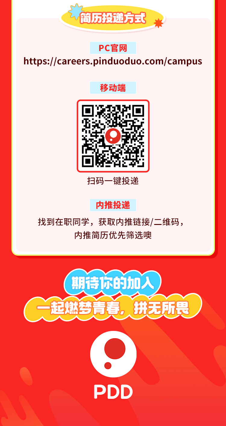 <p>简历投递方式茶</p>
<p>PC官网</p>
<p>https://careers.pinduoduo.com/campus</p>
<p>移动端</p>
<p>Q</p>
<p>扫码一键投递</p>
<p>内推投递</p>
<p>找到在职同学,获取内推链接/二维码,</p>
<p>内推简历优先筛选噢</p>
<p>(期待你的加入</p>
<p>G起燃梦青真,拼无所畏) </p>
<p>9</p>
<p>PDD</p>
