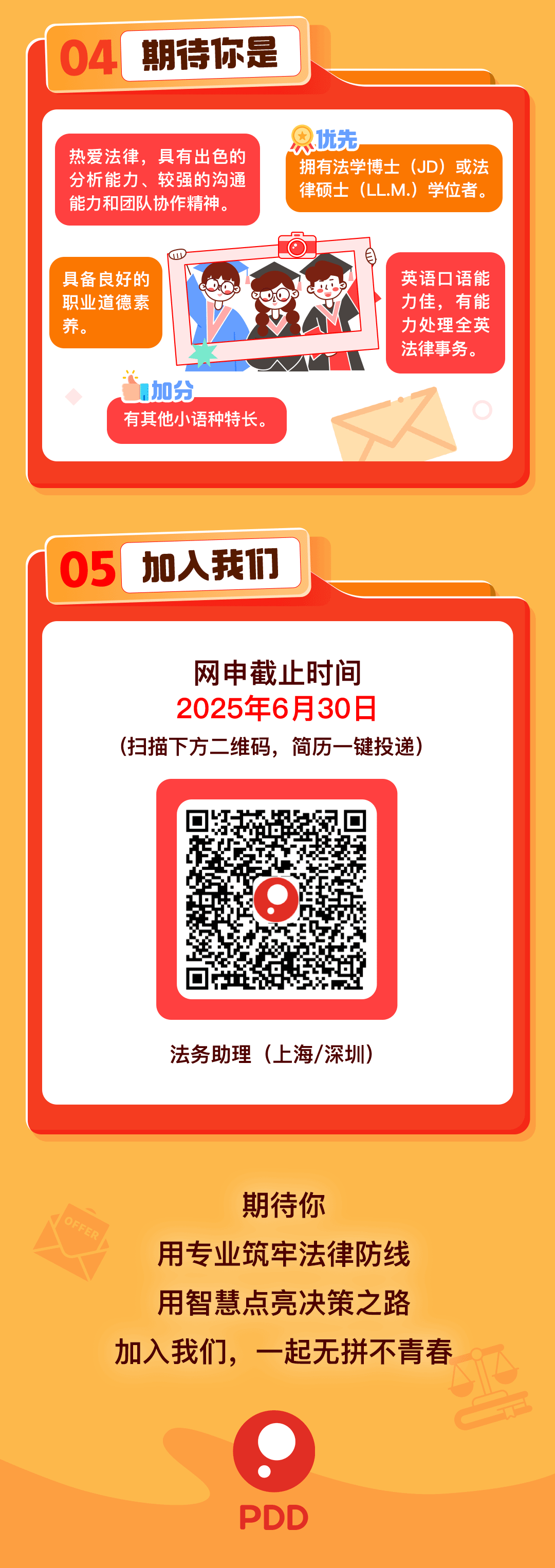 <p>04<br/>期待你是</p>
<p>热爱法律，具有出色的</p>
<p>只优先</p>
<p>拥有法学博士(JD)或法</p>
<p>分析能力、较强的沟通</p>
<p>律硕土(LL.M.)<br/>学位者。</p>
<p>能力和团队协作精神，</p>
<p>具备良好的<br/>职业道德素<br/>养</p>
<p>加分</p>
<p>有其他小语种特长。</p>
<p>英语口语能<br/>力佳，有能<br/>力处理全英<br/>法律事务。</p>
<p>05</p>
<p>加入我们</p>
<p>网申截止时间<br/>2025年6月30日<br/>(扫描下方二维码，简历一键投递)</p>
<p>法务助理(上海/深圳)</p>
<p>期待你</p>
<p>用专业筑牢法律防线<br/>用智慧点亮决策之路<br/>加入我们，一起无拼不青春</p>
<p>0。</p>
<p>PDD</p>
