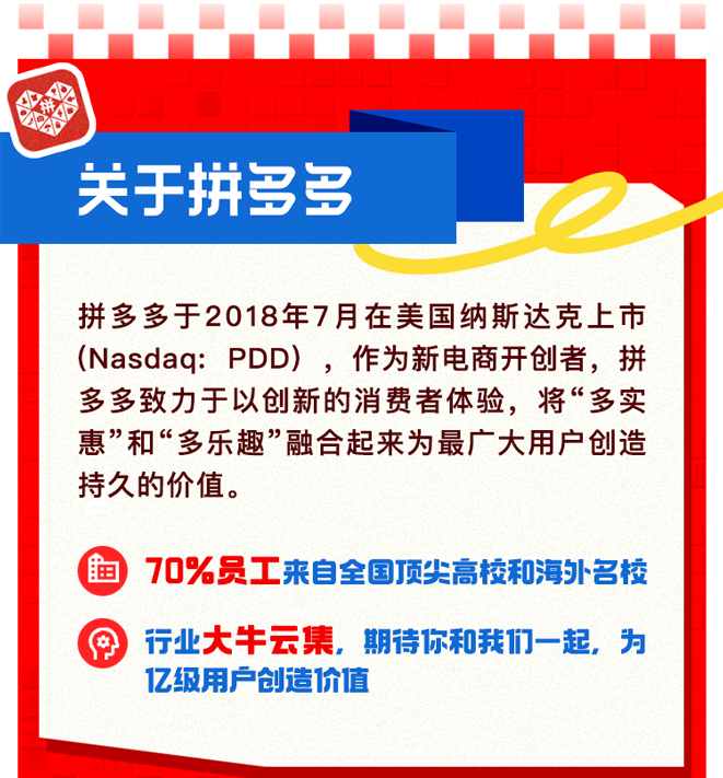 <p>拼<br/> </p>
<p> </p>
<p>关于拼多多</p>
<p>拼多多于2018年7月在美国纳斯达克上市<br/>(Nasdaq:PDD)，作为新电商开创者，拼<br/>多多致力于以创新的消费者体验，将“多实<br/>惠”和“多乐趣”融合起来为最广大用户创造<br/>持久的价值。</p>
<p>70%员工来自全国顶尖高校和海外名校</p>
<p>行业大牛云集，期待你和我们一起，为</p>
<p>的</p>
<p>亿级用户创造价值</p>
