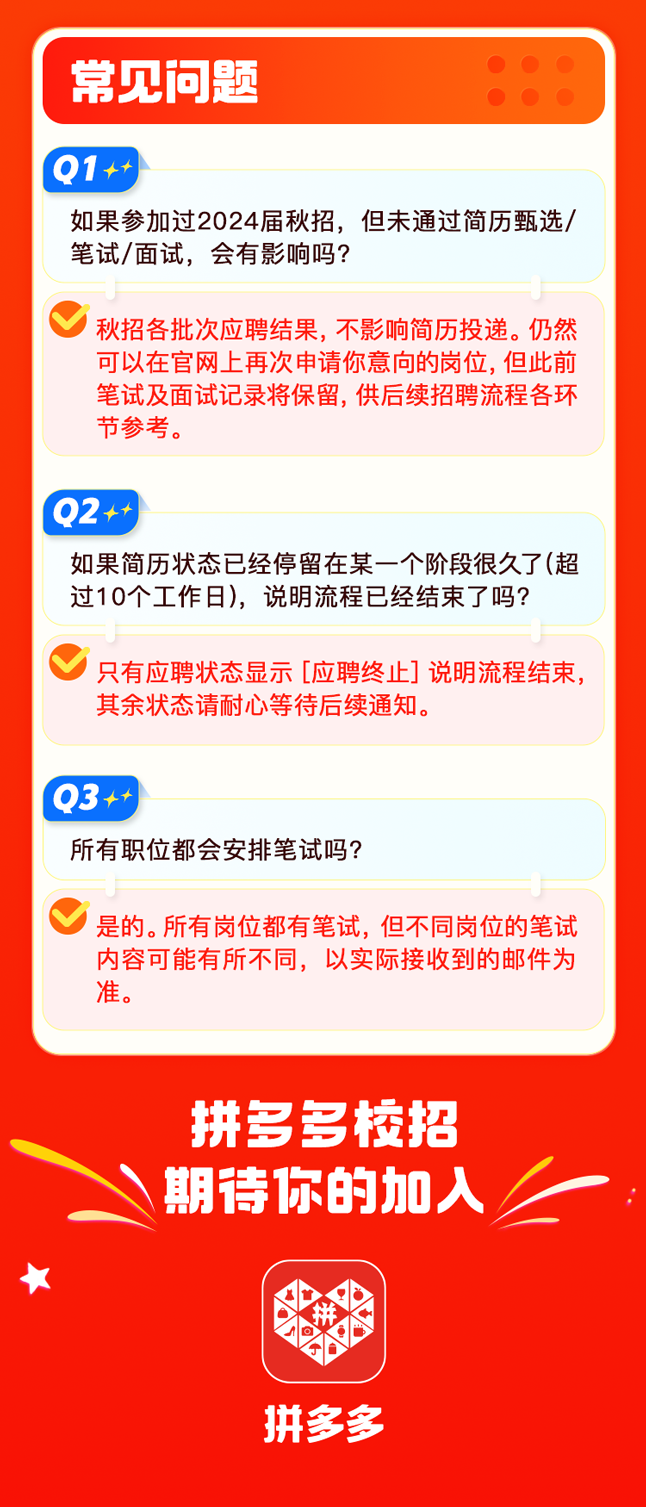 <p>常见问题</p>
<p>1++</p>
<p>如果参加过2024届秋招，但未通过简历甄选/<br/>笔试/面试，会有影响吗?</p>
<p>秋招各批次应聘结果，不影响简历投递。仍然<br/>可以在官网上再次申请你意向的岗位,但此前<br/>笔试及面试记录将保留，供后续招聘流程各环<br/>节参考。</p>
<p>02++</p>
<p>如果简历状态已经停留在某一个阶段很久了(超<br/>过10个工作日)，说明流程已经结束了吗?</p>
<p>只有应聘状态显示[应聘终止]说明流程结束，<br/>其余状态请耐心等待后续通知。</p>
<p>3++</p>
<p>所有职位都会安排笔试吗?</p>
<p>是的。所有岗位都有笔试，但不同岗位的笔试<br/>内容可能有所不同，以实际接收到的邮件为<br/>准。</p>
<p>拼多多校招<br/>期待你的加入</p>
<p>拼多多</p>
