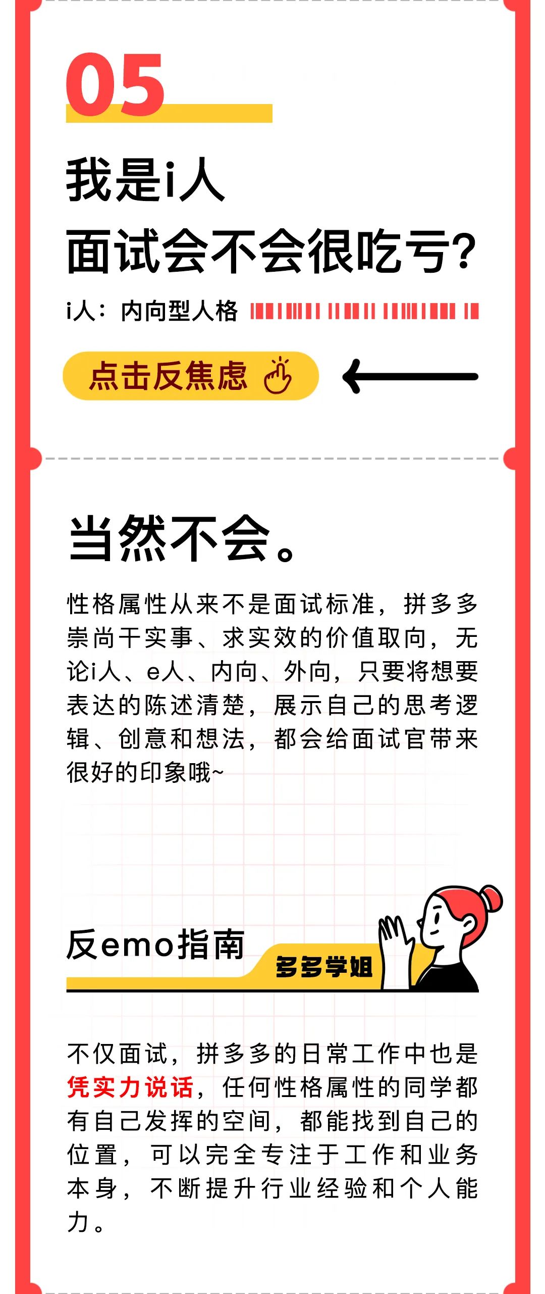 <p>05</p>
<p>我是i人</p>
<p>面试会不会很吃亏<br/>i人:内向型人格</p>
<p>点击反焦虑沙</p>
<p>当然不会。</p>
<p>性格属性从来不是面试标准，拼多多<br/>崇尚干实事、求实效的价值取向，无<br/>论i人、e人、内向、外向，只要将想要<br/>表达的陈述清楚，展示自己的思考逻<br/>辑、创意和想法，都会给面试官带来<br/>很好的印象哦~</p>
<p>反emo指南</p>
<p>多多学姐</p>
<p>不仅面试，拼多多的日常工作中也是<br/>凭实力说话，任何性格属性的同学都<br/>有自己发挥的空间，都能找到自己的<br/>位置，可以完全专注于工作和业务<br/>本身，不断提升行业经验和个人能<br/>力。</p>
