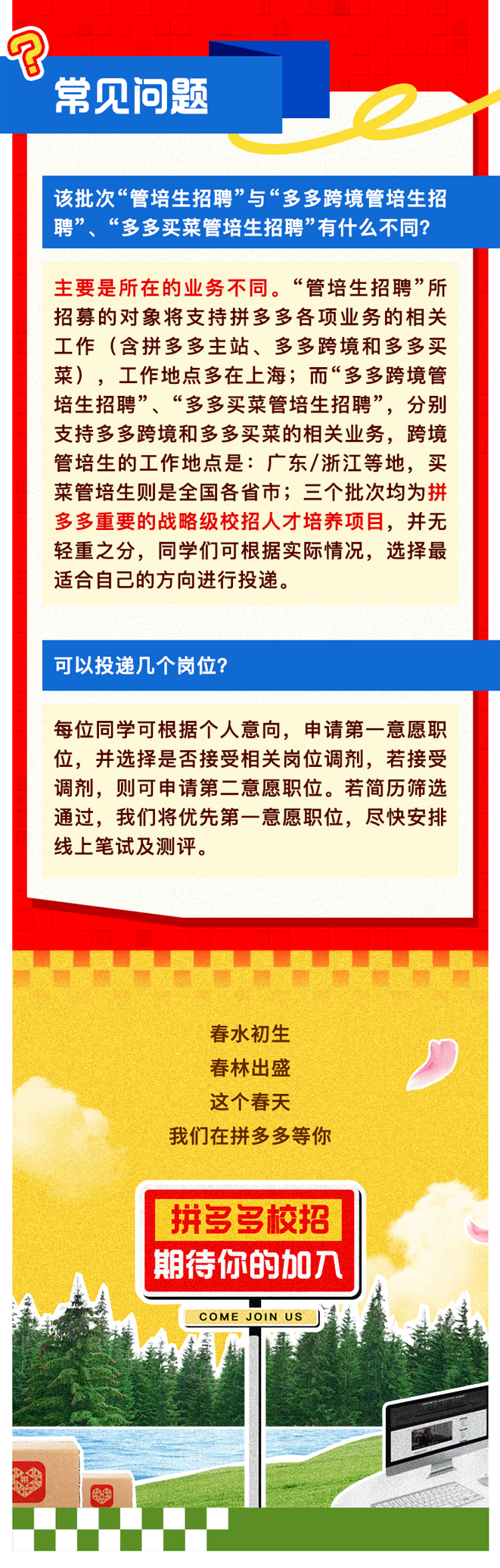 <p>常见问题</p>
<p>每位同学可根据个人意向,申请第一意愿职</p>
<p>位,并选择是否接受相关岗位调剂,若接受</p>
<p>调剂,则可申请第二意愿职位。若简历筛选</p>
<p>通过,我们将优先第一意愿职位,尽快安排</p>
<p>线上笔试及测评。</p>
<p>春水初生</p>
<p>春林出盛</p>
<p>这个春天</p>
<p>我们在拼多多等你</p>
<p>I 拼多多校招</p>
<p>期待你的加入</p>
<p>COME JOINUS</p>

<table>
<tr><td>该批次“管培生招聘”与“多多跨境管培生招聘” “多多买菜管培生招聘”有什么不同?</td>
</tr>
<tr><td>主要是所在的业务不同。“管培生招聘”所招募的对象将支持拼多多各项业务的相关工作(含拼多多主站、多多跨境和多多买菜) 工作地点多在上海;而“多多跨境管培生招聘”、“多多买菜管培生招聘”,分别支持多多跨境和多多买菜的相关业务,跨境管培生的工作地点是广东/浙江等地,买菜管培生则是全国各省市三个批次均为拼多多重要的战略级校招人才培养项目,并无轻重之分,同学们可根据实际情况,选择最适合自己的方向进行投递。</td>
</tr>
<tr><td>可以投递几个岗位?</td>
</tr>
</table>
