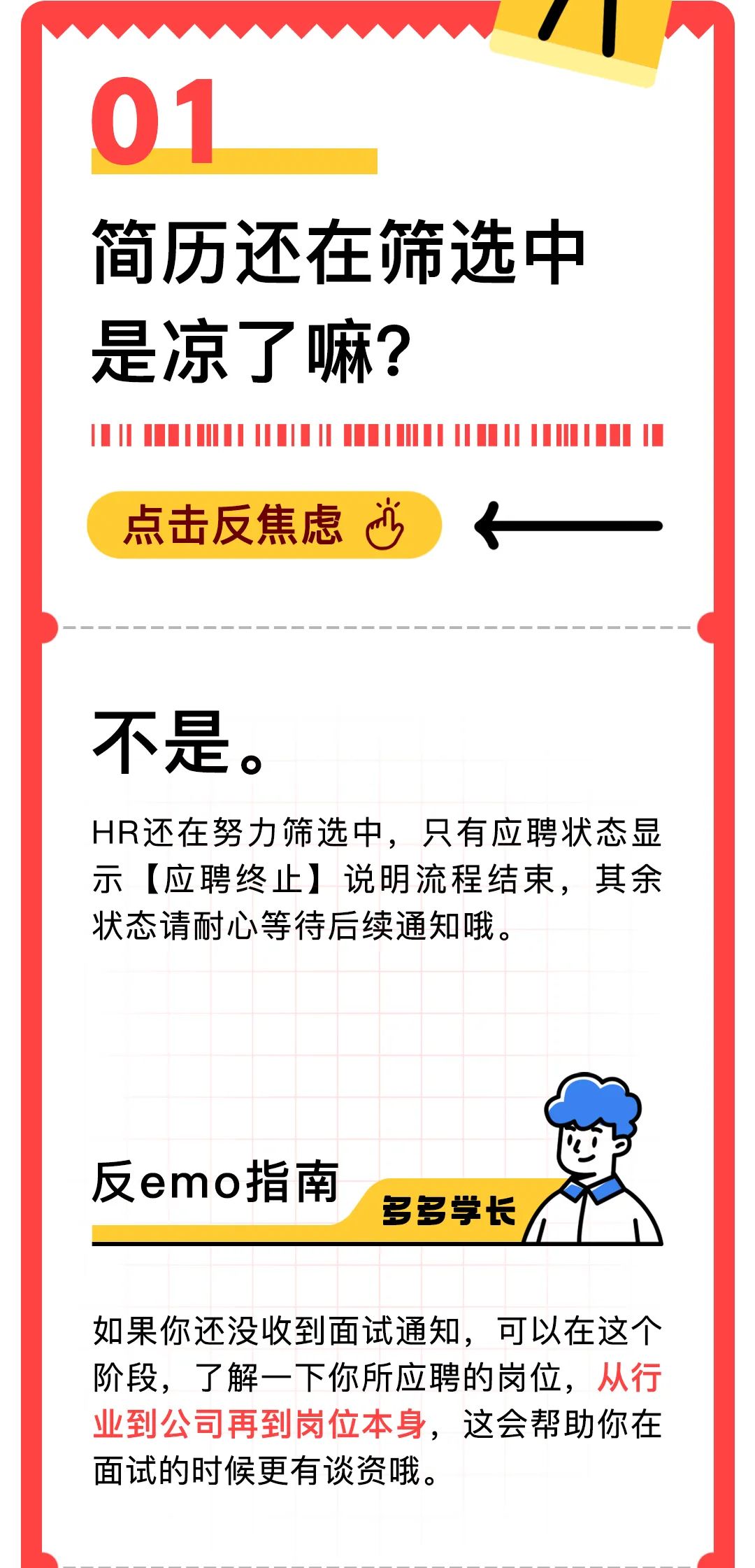 <p> </p>
<p>01</p>
<p>简历还在筛选中<br/>是凉了嘛?</p>
<p>点击反焦虑心</p>
<p>不是。</p>
<p>HR还在努力筛选中，只有应聘状态显<br/>示[应聘终止]说明流程结束，其余<br/>状态请耐心等待后续通知哦.</p>
<p>反emo指南</p>
<p>多多学长</p>
<p>如果你还没收到面试通知，可以在这个<br/>阶段，了解一下你所应聘的岗位，从行<br/>业到公司再到岗位本身，这会帮助你在<br/>面试的时候更有谈资哦。</p>
