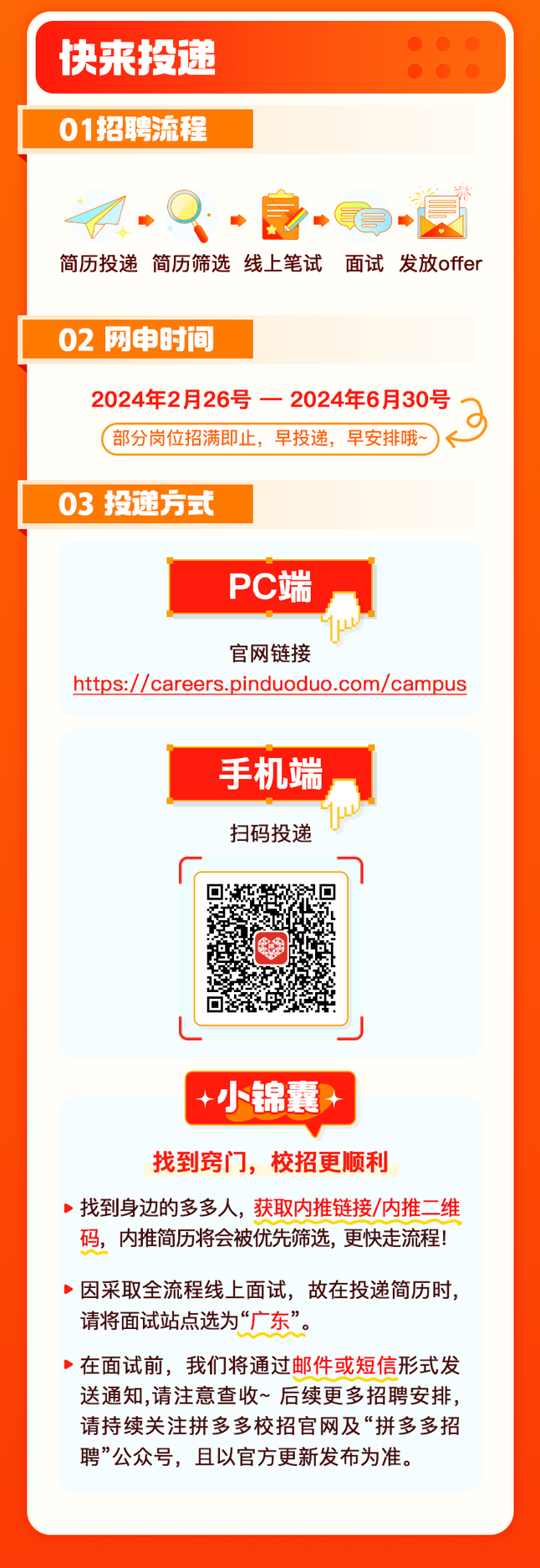 <p>快来投递   </p>
<p>   </p>
<p>01招聘流程</p>
<p>M.Q.. -4</p>
<p>简历投递简历筛选线上笔试面试发放offer</p>
<p>02网申时间</p>
<p>2024年2月26号一2024年6月30号</p>
<p>(部分岗位招满即止,早投递,早安排哦~< -</p>
<p>03投递方式</p>
<p>PC端</p>
<p>官网链接</p>
<p>https://careers.pinduoduo.com/campus</p>
<p>手机端</p>
<p>u</p>
<p>扫码投递</p>
<p>面</p>
<p>L一J</p>
<p>+小锦囊+</p>
<p>找到窍门,校招更顺利</p>
<p>>找到身边的多多人,获取内推链接/内推二维</p>
<p>码,内推简历将会被优先筛选,更快走流程!</p>
<p>)因采取全流程线上面试,故在投递简历时,</p>
<p>请将面试站点选为“广东”。</p>
<p>在面试前, 我们将通过邮件或短信形式发</p>
<p>送通知,请注意查收~后续更多招聘安排,</p>
<p>请持续关注拼多多校招官网及“拼多多招</p>
<p>聘”公众号,且以官方更新发布为准。</p>
