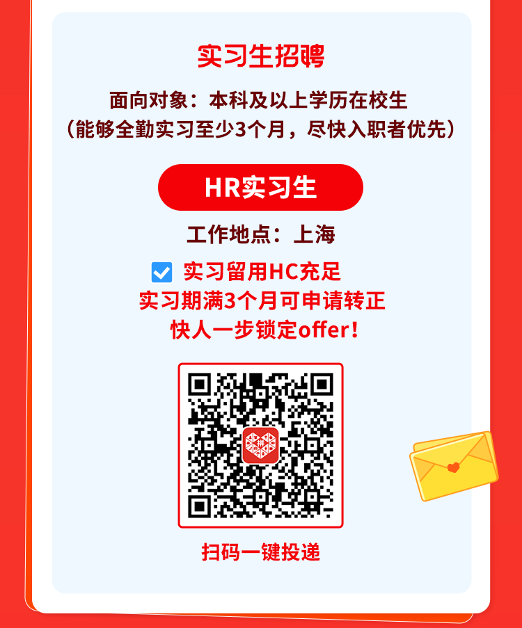 <p>实习生招聘</p>
<p>面向对象本科及以上学历在校生</p>
<p>(能够全勤实习至少3个月,尽快入职者优先)</p>
<p>HR实习生</p>
<p>工作地点: .上海</p>
<p>V实习留用HC充足</p>
<p>实习期满3个月可申请转正</p>
<p>快人一-步锁定offer!</p>
<p>扫码-键投递</p>
