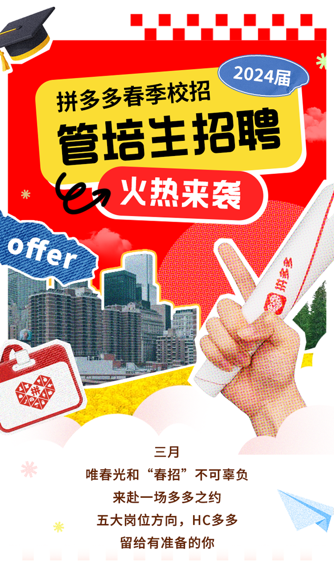 <p>2024届</p>
<p>拼多多春季校招</p>
<p>管培主招聘</p>
<p>米e火热来袭</p>
<p>Offer</p>
<p>我</p>
<p>三月</p>
<p>米唯春光和“春招”不可辜负</p>
<p>来赴一场多多之约</p>
<p>於五大岗位方向,HC多多</p>
<p>留给有准备的你</p>
