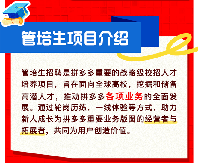 <p>管培主项目介绍</p>
<p>管培生招聘是拼多多重要的战略级校招人才<br/>培养项目，旨在面向全球高校，挖掘和储备<br/>高潜人才，推动拼多多各项业务的全面发<br/>展。通过轮岗历练，一线体验等方式，助力<br/>新人成长为拼多多重要业务版图的经营者与<br/>拓展者，共同为用户创造价值。</p>
