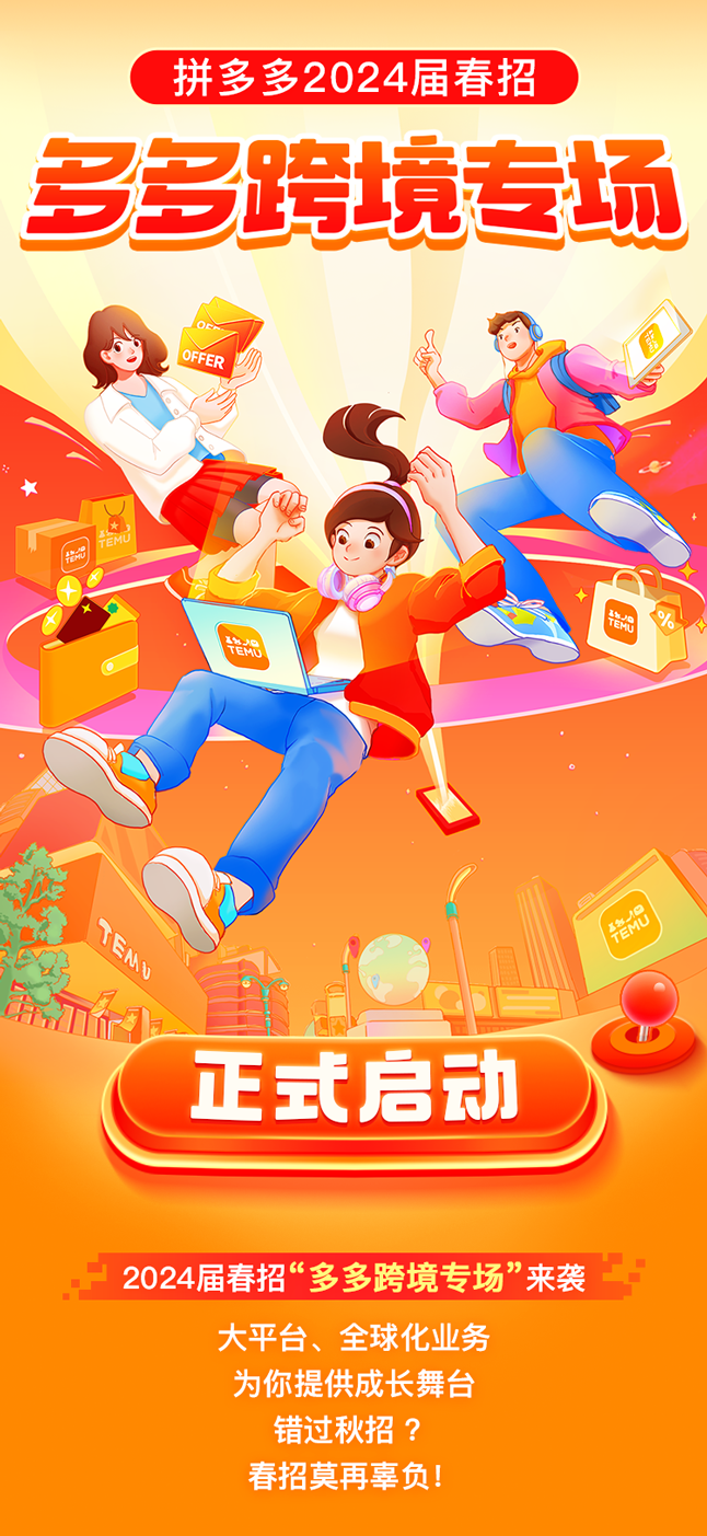 <p>拼多多2024届春招</p>
<p>多多跨境专场</p>
<p>OFFER</p>
<p>t</p>
<p> )</p>
<p>EO</p>
<p>特品TEMO</p>
<p>加</p>
<p>正式启动</p>
<p>2024届春招“多多跨境专场”来袭</p>
<p>大平台、全球化业务</p>
<p>为你提供成长舞台</p>
<p>错过秋招?</p>
<p>春招莫再辜负!</p>
