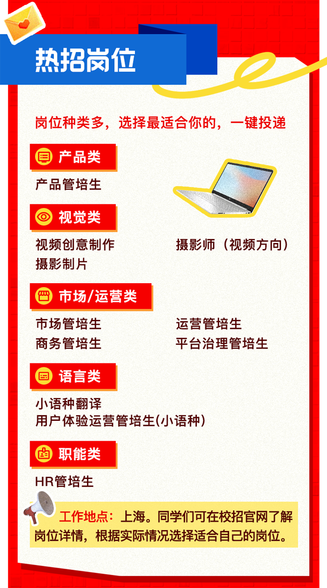 <p>热招岗位</p>
<p>岗位种类多,选择最适合你的,-键投递</p>
<p>回产品类</p>
<p>产品管培生</p>
<p>)视觉类</p>
<p>视频创意制作摄影师(视频方向)</p>
<p>摄影制片</p>
<p>) 市场/运营类</p>
<p>市场管培生运营管培生</p>
<p>商务管培生平台治理管培生</p>
<p>)语言类</p>
<p>小语种翻译</p>
<p>用户体验运营管培生(小语种)</p>
<p>I卤职能类</p>
<p>HR管培生</p>
<p>工作地点: 上海。同学们可在校招官网了解</p>
<p>岗位详情,根据实际情况选择适合自己的岗位。</p>
