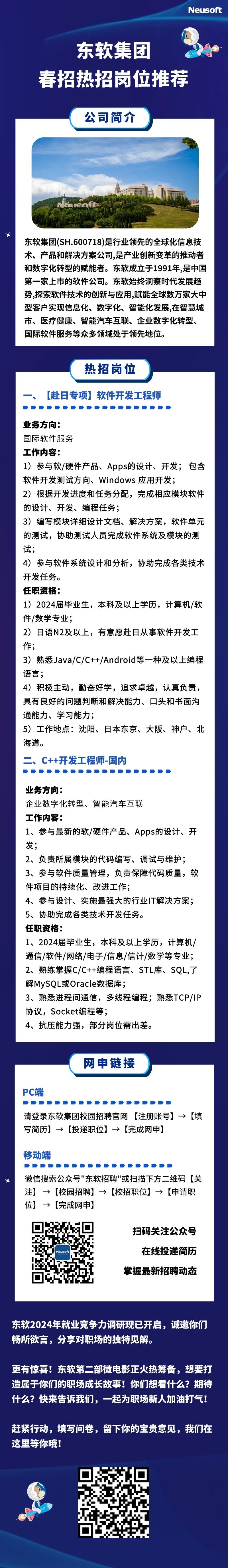 <p>Neusoft</p>
<p>东软集团</p>
<p>春招热招岗位推荐</p>
<p>公司简介</p>
<p>东软集团(SH.600718)是行业领先的全球化信息技<br/>术、产品和解决方案公司,是产业创新变革的推动者<br/>和数字化转型的赋能者。东软成立于1991年,是中国<br/>第一家上市的软件公司。东软始终洞察时代发展趋<br/>势,探索软件技术的创新与应用,赋能全球数万家大中<br/>型客户实现信息化、数字化、智能化发展,在智慧城<br/>市、医疗健康、智能汽车互联、企业数字化转型、<br/>国际软件服务等众多领域处于领先地位。</p>
<p>热招岗位</p>
<p>[赴日专项]软件开发工程师</p>
<p>业务方向:</p>
<p>国际软件服务</p>
<p>工作内容:</p>
<p>1)参与软/硬件产品、Apps的设计、开发;包含<br/>软件开发测试方向、Windows应用开发;</p>
<p>2)根据开发进度和任务分配，完成相应模块软件<br/>的设计、开发、编程任务;</p>
<p>3)编写模块详细设计文档、解决方案，软件单元<br/>的测试，协助测试人员完成软件系统及模块的测<br/>试;</p>
<p>4)参与软件系统设计和分析，协助完成各类技术<br/>开发任务。</p>
<p>任职资格:</p>
<p>1)2024届毕业生，本科及以上学历，计算机/软<br/>件/数学专业;</p>
<p>2)日语N2及以上，有意愿赴日从事软件开发工<br/>作;</p>
<p>3)熟悉Java/C/C++/Android等一种及以上编程<br/>语言;</p>
<p>4)积极主动，勤奋好学，追求卓越，认真负责，<br/>具有良好的问题判断和解决能力、口头和书面沟<br/>通能力、学习能力;</p>
<p>5)工作地点:沈阳、日本东京、大阪、神户、北<br/>海道。</p>
<p>C++开发工程师-国内</p>
<p>业务方向:</p>
<p>企业数字化转型、智能汽车互联</p>
<p>工作内容:</p>
<p>1、参与最新的软/硬件产品、Apps的设计、开<br/>发;</p>
<p>2、负责所属模块的代码编写、调试与维护;<br/>3、参与软件质量管理，负责保障代码质量，软<br/>件项目的持续化、改进工作;</p>
<p>4、参与设计、实施最强大的行业IT解决方案;<br/>5、协助完成各类技术开发任务。</p>
<p>任职资格:</p>
<p>1、2024届毕业生，本科及以上学历，计算机/<br/>通信/软件/网络/电子/信息/信计/数学等专业;<br/>2、熟练掌握C/C++编程语言、STL库、SQL,了<br/>解MySQL或Oracle数据库;</p>
<p>3、熟悉进程间通信，多线程编程;熟悉TCP/IP<br/>协议，Socket编程等;</p>
<p>4、抗压能力强，部分岗位需出差。</p>
<p>网申链接</p>
<p>PC端</p>
<p>请登录东软集团校园招聘官网[注册账号]→[填</p>
<p>→</p>
<p>写简历]→[投递职位]→[完成网申]</p>
<p>移动端</p>
<p>微信搜索公众号"东软招聘"或扫描下方二维码[关<br/>注]→>[校园招聘]→>[校招职位]→>[申请职<br/>位]→[完成网申]</p>
<p>Neusoft</p>
<p>扫码关注公众号<br/>在线投递简历<br/>掌握最新招聘动态</p>
<p>东软2024年就业竞争力调研现已开启，诚邀你们<br/>畅所欲言，分享对职场的独特见解。</p>
<p>更有惊喜!东软第二部微电影正火热筹备，想要打<br/>造属于你们的职场成长故事!你们想看什么?期待<br/>什么?快来告诉我们，一起为职场新人加油打气!</p>
<p>赶紧行动，填写问卷，留下你的宝贵意见，我们在<br/>这里等你哦!</p>
