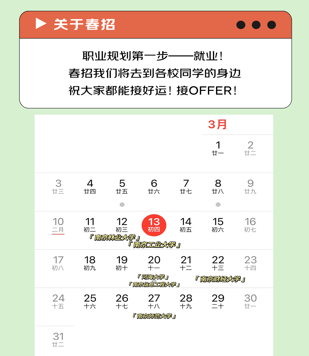 <p>关于春招</p>
<p>职业规划第一步<br/>就业!<br/>春招我们将去到各校同学的身边<br/>祝大家都能接好运!接OFFER!</p>
<p>3月</p>
<p>1</p>
<p>廿一</p>
<p>2</p>
<p>3</p>
<p>廿三</p>
<p>4</p>
<p>廿四</p>
<p>5</p>
<p>廿五</p>
<p>6</p>
<p>廿六</p>
<p>7</p>
<p>廿七</p>
<p>8</p>
<p>廿八</p>
<p>9</p>
<p>廿九</p>
<p>10</p>
<p>二月</p>
<p>17</p>
<p>初八</p>
<p>24</p>
<p>十五</p>
<p>11</p>
<p>12</p>
<p>13</p>
<p>14</p>
<p>15</p>
<p>16</p>
<p>初二</p>
<p>初三</p>
<p>初四</p>
<p>初五</p>
<p>初六</p>
<p>初七</p>
<p>厂南京林业大学」<br/>「南京工业大学」</p>
<p>18</p>
<p>19</p>
<p>20</p>
<p>21</p>
<p>22</p>
<p>23</p>
<p>初九</p>
<p>初+</p>
<p>X</p>
<p>十二</p>
<p>十三</p>
<p>十四</p>
<p>「河海大学」</p>
<p>「南京财经大学」</p>
<p>F南京信息工程大学y</p>
<p>25</p>
<p>26</p>
<p>27<br/>28</p>
<p>29</p>
<p>30</p>
<p>十六</p>
<p>十七</p>
<p>十八</p>
<p>十九</p>
<p>二十</p>
<p>廿一</p>
<p>厂南京师范大学」</p>
<p>31</p>
<p>廿二</p>
