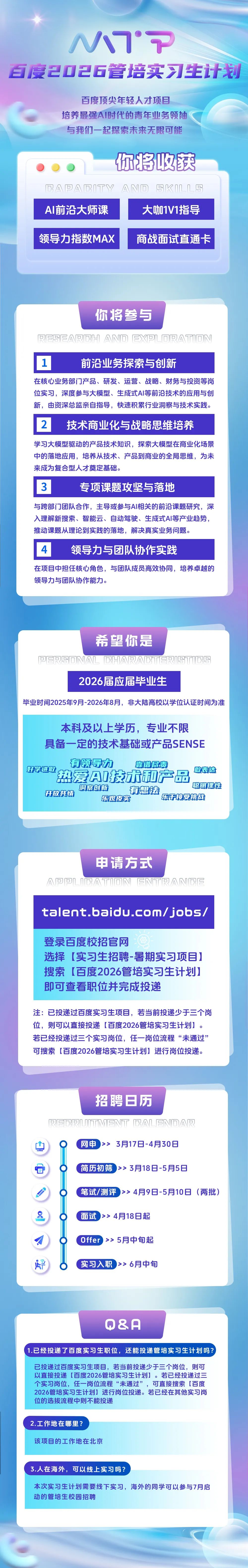 <p>MM*P</p>
<p>百度2026管培实习生计划</p>
<p>百度顶尖年轻人才项目</p>
<p>培养最强AI时代的青年业务领袖<br/>与我们一起探索未来无限可能</p>
<p>你将收获</p>
<p>BA回ABITY AND SKLL<br/>AI前沿大师课</p>
<p>大咖1V1指导</p>
<p>领导力指数MAX</p>
<p>商战面试直通卡</p>
<p>你将参与<br/>HA响X</p>
<p>前沿业务探索与创新</p>
<p>在核心业务部门产品、研发、运营、战略、财务与投资等岗<br/>位实习，深度参与大模型、生成式AI等前沿技术的应用与创<br/>新，由资深总监亲自指导，快速积累行业洞察与技术实践。</p>
<p>2</p>
<p>技术商业化与战略思维培养</p>
<p>学习大模型驱动的产品技术知识，探索大模型在商业化场景<br/>中的落地应用，培养从技术、产品到商业的全局思维，为未<br/>来成为复合型人才奠定基础。</p>
<p>0</p>
<p>专项课题攻坚与落地</p>
<p>与跨部门团队合作，主导或参与AI相关的前沿课题研究，深<br/>入理解新搜索、智能云、自动驾驶、生成式AI等产业趋势，<br/>推动课题从理论到实践的落地，解决真实业务问题。</p>
<p>1</p>
<p>领导力与团队协作实践</p>
<p>在项目中担任核心角色，与团队成员高效协同，培养卓越的<br/>领导力与团队协作能力。</p>
<p>希望你是</p>
<p>可AL@HA原公BT原B<br/>2026届应届毕业生</p>
<p>毕业时间2025年9月-2026年8月，非大陆高校以学位认证时间为准</p>
<p>本科及以上学历，专业不限<br/>具备一定的技术基础或产品SENSE<br/>有领导力</p>
<p>靠谱尽责</p>
<p>好学进取<br/>热爱AI技术和产品<br/>敢表达</p>
<p>聪明理性</p>
<p>洞察创新<br/>开放共情</p>
<p>有想法<br/>乐观皮实<br/>乐于接受挑战</p>
<p>申请方式</p>
<p>间AT回N尼NT原AN间尼</p>
<p>talent.baidu.com/jobs/</p>
<p>登录百度校招官网</p>
<p>选择[实习生招聘-暑期实习项目]<br/>搜索[百度2026管培实习生计划]<br/>即可查看职位并完成投递</p>
<p>注:已投递过百度实习生项目，若当前投递少于三个岗<br/>位，则可以直接投递[百度2026管培实习生计划]。<br/>若已经投递过三个实习岗位，任一岗位流程&ldquo;未通过&rdquo;<br/>可搜索[百度2026管培实习生计划]进行岗位投递。</p>
<p>山</p>
<p> </p>
<p>0</p>
<p>招聘日历</p>
<p>M听尽AL响A原<br/>网申<br/>>> 3月17日-4月30日</p>
<p>简历初筛>>3月18日-5月5日</p>
<p>笔试/测评>>4月9日-5月10日<br/>(两批)</p>
<p>面试<br/>>>4月18日起</p>
<p> </p>
<p> </p>
<p>O</p>
<p>Offer>><br/>5月中旬起<br/>实习入职 >>6月中旬</p>
<p>0&A</p>
<p>1.已经投递了百度实习生职位，还能投递管培实习生计划吗?</p>
<p>已投递过百度实习生项目，若当前投递少于三个岗位，则可<br/>以直接投递[百度2026管培实习生计划]。若已经投递过三<br/>个实习岗位，任一岗位流程&ldquo;未通过&rdquo;<br/>，可直接搜索[百度<br/>2026管培实习生计划]进行岗位投递。若已经在其他实习岗<br/>位的选拔流程中则不能投递</p>
<p>2.工作地在哪里?</p>
<p>该项目的工作地在北京</p>
<p>3.人在海外，可以线上实习吗?</p>
<p>本次实习生计划需要线下实习，海外的同学可以参与7月启<br/>动的管培生校园招聘</p>

