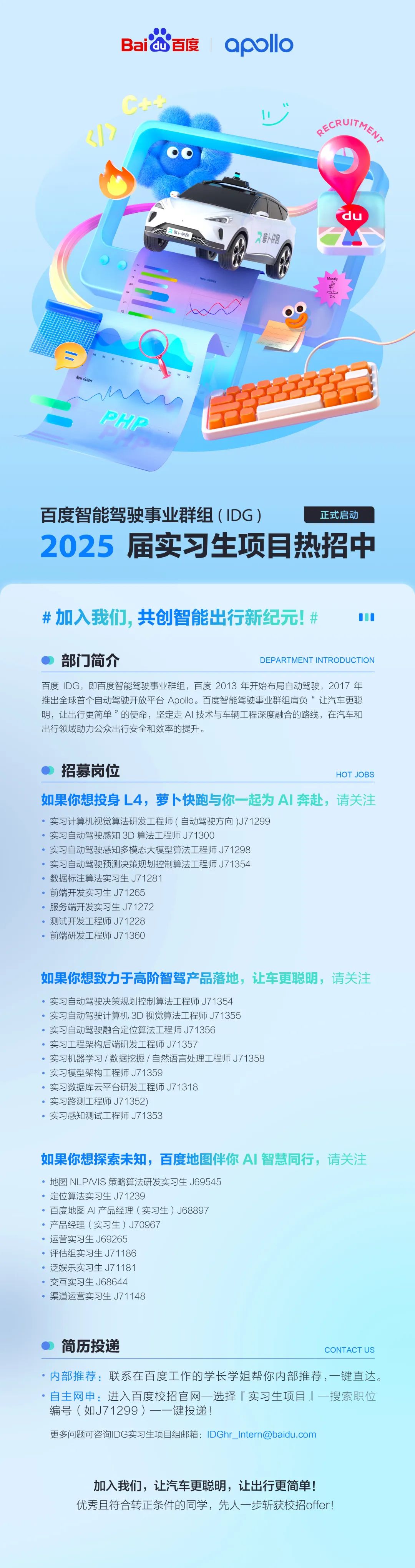 <p>Baidu百度</p>
<p>apllo</p>
<p>C+安</p>
<p>ECRUITME</p>
<p>鹽卜快跑</p>
<p>萝卜快跑</p>
<p>P</p>
<p>yw isitofs</p>
<p>New visitors</p>
<p>PHP</p>
<p>百度智能驾驶事业群组(IDG)</p>
<p>正式启动</p>
<p>2025届实习生项目热招中</p>
<p>#加入我们，共创智能出行新纪元!#</p>
<p>部门简介</p>
<p>DEPARTMENT INTRODUCTION</p>
<p>百度IDG，即百度智能驾驶事业群组，百度2013年开始布局自动驾驶，2017年<br/>推出全球首个自动驾驶开放平台Apollo。百度智能驾驶事业群组肩负“让汽车更聪<br/>明，让出行更简单”的使命，坚定走AI技术与车辆工程深度融合的路线，在汽车和<br/>出行领域助力公众出行安全和效率的提升。</p>
<p>招募岗位</p>
<p>HOTJOBS</p>
<p>如果你想投身L4，萝卜快跑与你一起为AI奔赴，请关注<br/>实习计算机视觉算法研发工程师(自动驾驶方向)J71299</p>
<p>实习自动驾驶感知3D算法工程师J71300</p>
<p>实习自动驾驶感知多模态大模型算法工程师J71298</p>
<p>实习自动驾驶预测决策规划控制算法工程师J71354</p>
<p>数据标注算法实习生J71281</p>
<p>前端开发实习生J71265</p>
<p>服务端开发实习生J71272</p>
<p>测试开发工程师J71228</p>
<p>前端研发工程师J71360</p>
<p>如果你想致力于高阶智驾产品落地，让车更聪明，请关注<br/>实习自动驾驶决策规划控制算法工程师J71354</p>
<p>实习自动驾驶计算机3D视觉算法工程师J71355</p>
<p>实习自动驾驶融合定位算法工程师J71356</p>
<p>实习工程架构后端研发工程师J71357</p>
<p>实习机器学习/数据挖掘/自然语言处理工程师J71358</p>
<p>实习模型架构工程师J71359</p>
<p>实习数据库云平台研发工程师J71318</p>
<p>实习路测工程师J71352)</p>
<p>实习感知测试工程师J71353</p>
<p>如果你想探索未知，百度地图伴你AI智慧同行，请关注<br/>地图NLPNIS策略算法研发实习生J69545</p>
<p>定位算法实习生J71239</p>
<p>百度地图AI产品经理(实习生)J68897</p>
<p>产品经理(实习生)J70967</p>
<p>运营实习生J69265</p>
<p>评估组实习生J71186</p>
<p>泛娱乐实习生J71181</p>
<p>交互实习生J68644</p>
<p>渠道运营实习生J71148</p>
<p>简历投递</p>
<p>CONTACT US</p>
<p>内部推荐:联系在百度工作的学长学姐帮你内部推荐，一键直达。<br/>自主网申:进入百度校招官网一选择「实习生项目」一搜索职位<br/>编号(如J71299)--键投递!</p>
<p>更多问题可咨询IDG实习生项目组邮箱:IDGhr_Intern@baidu.com</p>
<p>加入我们，让汽车更聪明，让出行更简单!<br/>优秀且符合转正条件的同学，先人一步斩获校招offer!</p>
