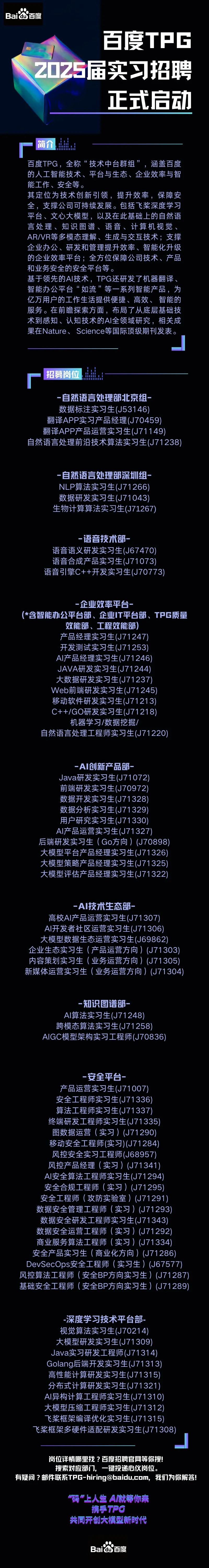 <p>Baidu百度</p>
<p>百度TPC</p>
<p>2025届实习招聘</p>
<p>正武启动</p>
<p>简介</p>
<p>百度TPG，全称“技术中台群组”，涵盖百度<br/>的人工智能技术、平台与生态、企业效率与智<br/>能工作、安全等。</p>
<p>其定位为技术创新引领，提升效率，保障安<br/>全，支撑公司可持续发展。包括飞桨深度学习<br/>平台、文心大模型，以及在此基础上的自然语<br/>言处理、知识图谱、语音、计算机视觉<br/>AR/VR等多模态理解、生成与交互技术;支撑<br/>企业办公、研发和管理提升效率、智能化升级<br/>的企业效率平台;全方位保障公司技术、产品<br/>和业务安全的安全平台等。</p>
<p>基于领先的AI技术，TPG还研发了机器翻译<br/>智能办公平台“如流”等一系列智能产品，为<br/>亿万用户的工作生活提供便捷、高效、智能的<br/>服务。在前瞻探索方面，布局了从底层基础技<br/>术到感知、认知技术的AI全领域研究，相关成<br/>果在Nature、Science等国际顶级期刊发表。</p>
<p>招募岗位</p>
<p>-自然语言处理部北京组-</p>
<p>数据标注实习生(J53146)<br/>翻译APP实习产品经理(J70459)<br/>翻译APP产品运营实习生(J71149)</p>
<p>自然语言处理前沿技术算法实习生(J71238)</p>
<p>-自然语言处理部深圳组<br/>NLP算法实习生(J71266<br/>数据研发实习生(J71043<br/>生物计算算法实习生(J71267)</p>
<p>-语音技术部-</p>
<p>语音语义研发实习生(J67470)<br/>语音合成产品实习生(J71073)<br/>语音引擎C++开发实习生(J70773)</p>
<p>-企业效率平台-</p>
<p>(*含智能办公平台部、企业IT平台部、TPG质量</p>
<p>效能部、工程效能部)</p>
<p>产品经理实习生(J71247)</p>
<p>开发测试实习生(J71253</p>
<p>AI产品经理实习生(J71246</p>
<p>JAVA研发实习生(J71244)</p>
<p>大数据研发实习生(J71237)</p>
<p>Web前端研发实习生(J71245</p>
<p>移动软件研发实习生(J71213</p>
<p>C++/GO研发实习生(J71218</p>
<p>机器学习/数据挖掘</p>
<p>自然语言处理工程师实习生(J71220)</p>
<p>-AI创新产品部-</p>
<p>Java研发实习生(J71072)<br/>前端研发实习生(J70972)<br/>数据开发实习生(J71328<br/>数据分析实习生(J71329)<br/>用户研究实习生(J71330)<br/>AI产品运营实习生(J71327)</p>
<p>后端研发实习生(Go方向)(J70898)<br/>大模型平台产品经理实习生(J71326<br/>大模型策略产品经理实习生(J71325<br/>大模型评估产品经理实习生(J71322</p>
<p>-AI技术生态部-</p>
<p>高校AI产品运营实习生(J71307)<br/>AI开发者社区运营实习生(J71306)<br/>大模型数据生态运营实习生(J69862<br/>企业生态实习生(产品运营方向)(J71303)<br/>内容策划实习生(业务运营方向)(J71305)<br/>新媒体运营实习生(业务运营方向)(J71304)</p>
<p>知识图谱部</p>
<p>AI算法实习生(J71248<br/>跨模态算法实习生(J71258<br/>AIGC模型架构实习工程师(J70836</p>
<p>安全平台-</p>
<p>产品运营实习生(J71007)</p>
<p>安全工程师实习生(J71336)</p>
<p>算法工程师实习生(J71337)</p>
<p>终端研发工程师实习生(J71335</p>
<p>图数据运营(实习)(J71290)</p>
<p>移动安全工程师(实习)(J71284</p>
<p>风控安全实习工程师(J68957)</p>
<p>风控产品经理(实习)(J71341)<br/>Al安全算法工程师实习生(J71294)<br/>安全合规工程师(实习)(J71295)<br/>安全工程师(攻防实验室)(J71291)<br/>数据安全管理工程师(实习)(J71293<br/>数据安全研发工程师实习生(J71343)<br/>数据安全运营工程师(实习)(J71292)<br/>商业服务算法工程师(实习)(J71334)<br/>安全产品实习生(商业化方向)(J71286)<br/>DevSecOps安全工程师(实习生)(J67577)<br/>风控算法工程师(安全BP方向实习生)(J71287)<br/>基础安全工程师(安全BP方向实习生)(J71289)</p>
<p>-深度学习技术平台部<br/>视觉算法实习生(J70214<br/>大模型研发实习生(J71309)<br/>Java实习研发工程师(J71314)<br/>Golang后端开发实习生(J71313<br/>高性能计算研发实习生(J71315)<br/>分布式计算研发实习生(J71321)<br/>AI异构计算工程师实习生(J71310)<br/>大模型压缩工程师实习生(J71312)<br/>飞桨框架编译优化实习生(J71315)<br/>飞桨框架多硬件适配研发实习生(J71308</p>
<p>岗位详情哪里找?百度招聘官网等你搜</p>
<p>搜索对应部门，<br/>一键投递心仪岗位。</p>
<p>有疑问?邮件联系TPG-hiring@baidu.com,我们为你解答!</p>
<p>码”上人生A就等你来<br/>携手TPG</p>
<p>共同开创大模型新时代</p>
<p>Baidu百度</p>
