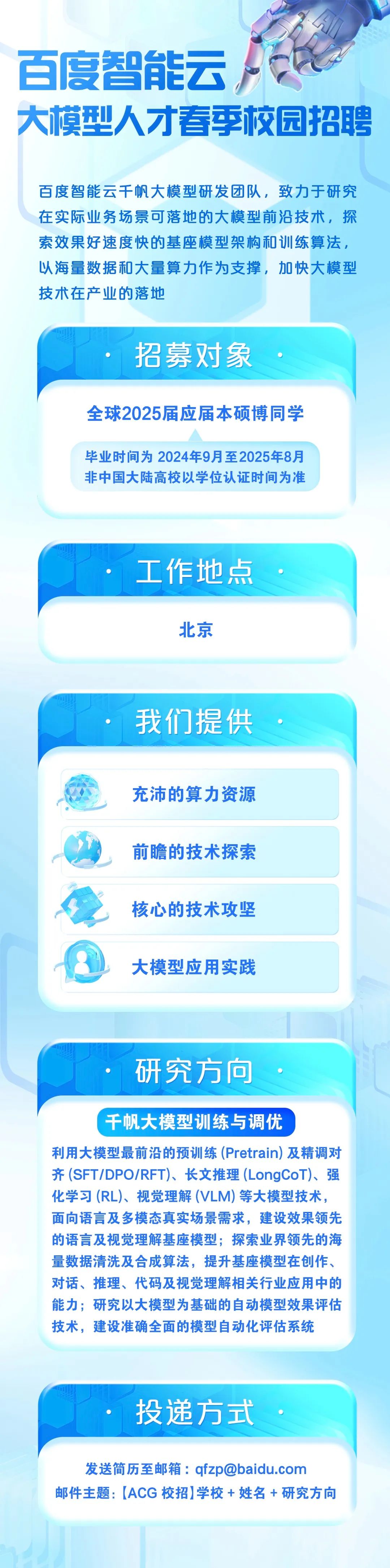 <p>百度智能云</p>
<p>大模型人才春季校园招聘</p>
<p>百度智能云千帆大模型研发团队，致力于研究<br/>在实际业务场景可落地的大模型前沿技术，探<br/>索效果好速度快的基座模型架构和训练算法,<br/>以海量数据和大量算力作为支撑，加快大模型<br/>技术在产业的落地</p>
<p>招募对象</p>
<p>全球2025届应届本硕博同学</p>
<p>毕业时间为2024年9月至2025年8月<br/>非中国大陆高校以学位认证时间为准</p>
<p>工作地点<br/>北京</p>
<p>我们提供<br/>充沛的算力资源<br/>前瞻的技术探索<br/>核心的技术攻坚<br/>大模型应用实践</p>
<p>研究方向</p>
<p>千帆大模型训练与调优</p>
<p>利用大模型最前沿的预训练(Pretrain)及精调对<br/>齐(SFT/DPO/RFT)、长文推理(LongCoT)、强<br/>化学习(RL)、视觉理解(VLM)等大模型技术，<br/>面向语言及多模态真实场景需求，建设效果领先<br/>的语言及视觉理解基座模型;探索业界领先的海<br/>量数据清洗及合成算法，提升基座模型在创作、<br/>对话、推理、代码及视觉理解相关行业应用中的<br/>能力;研究以大模型为基础的自动模型效果评估<br/>技术，建设准确全面的模型自动化评估系统</p>
<p>投递方式</p>
<p>发送简历至邮箱:qfzp@baidu.com</p>
<p>邮件主题:[ACG校招]学校+ 姓名+研究方向</p>
