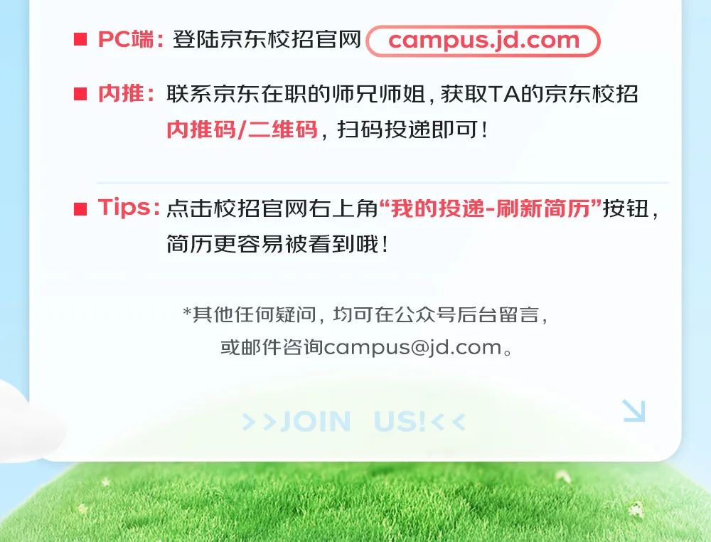 <p> PC端:登陆京东校招官网campus.jd.com</p>
<p> 内推:联系京东在职的师兄师姐,获取TA的京东校招</p>
<p>内推码/二维码,扫码投递即可!</p>
<p> Tips:点击校招官网右上角“我的投递-刷新简历"按钮,</p>
<p>简历更容易被看到哦!</p>
<p>*其他任何疑问,均可在公众号后台留言,</p>
<p>或邮件咨询campus@jd.com。</p>
<p>> >JOIN US!< <N</p>
