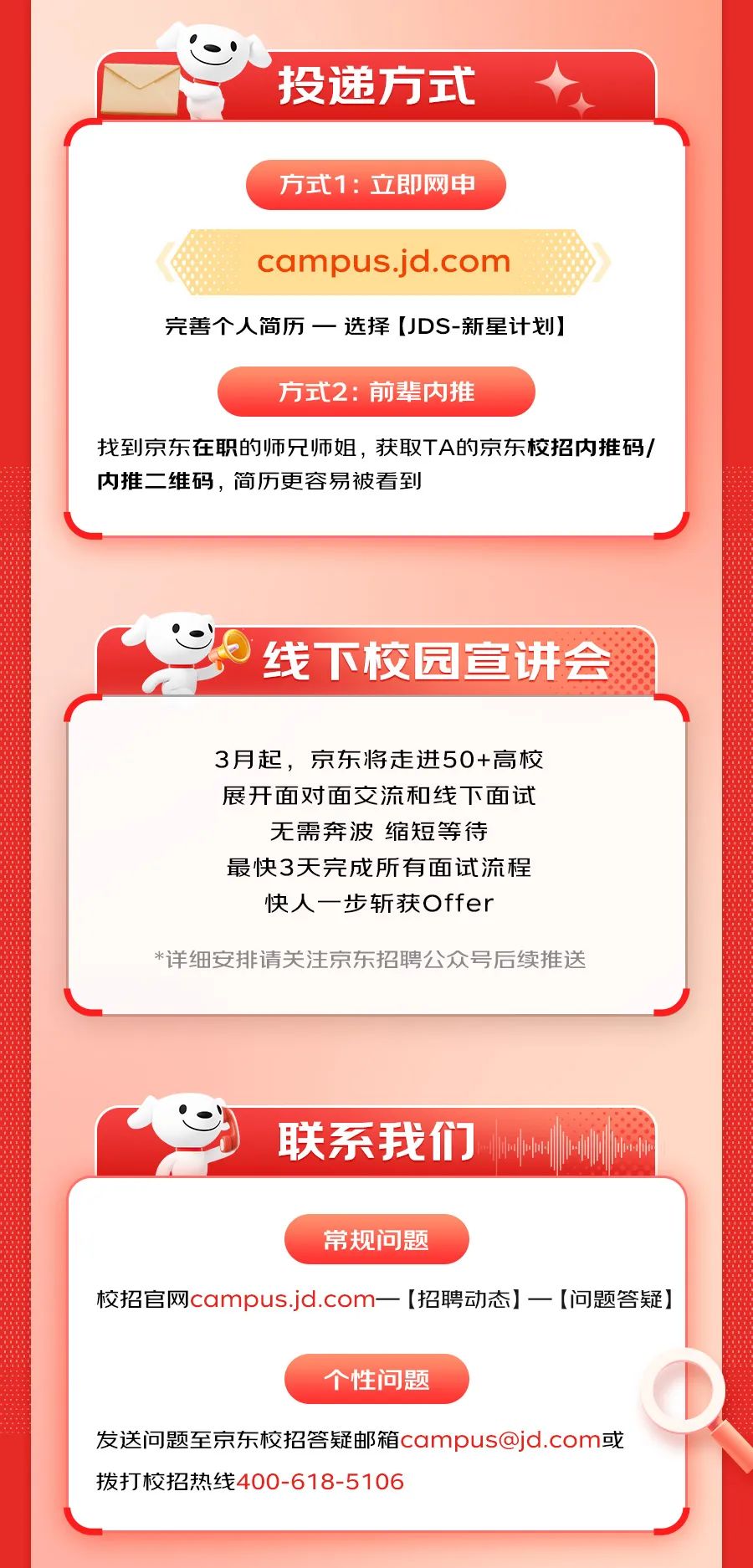 <p>投递方式</p>
<p>方式1:立即网申</p>
<p>campus.jd.com</p>
<p>完善个人简历一选择[JDS-新星计划]</p>
<p>方式2:前辈内推</p>
<p>找到京东在职的师兄师姐，获取TA的京东校招内推码/<br/>内推二维码，简历更容易被看到</p>
<p>线下校园宣讲会</p>
<p>3月起，京东将走进50+高校<br/>展开面对面交流和线下面试<br/>无需奔波缩短等待</p>
<p>最快3天完成所有面试流程<br/>快人一步斩获Offer</p>
<p>*详细安排请关注京东招聘公众号后续推送</p>
<p>联系我们</p>
<p>常规问题</p>
<p>校招官网campus.jd.com</p>
<p>[招聘动态]一[问题答疑]</p>
<p>个性问题</p>
<p>发送问题至京东校招答疑邮箱campus@jd.com或<br/>拨打校招热线400-618-5106</p>
