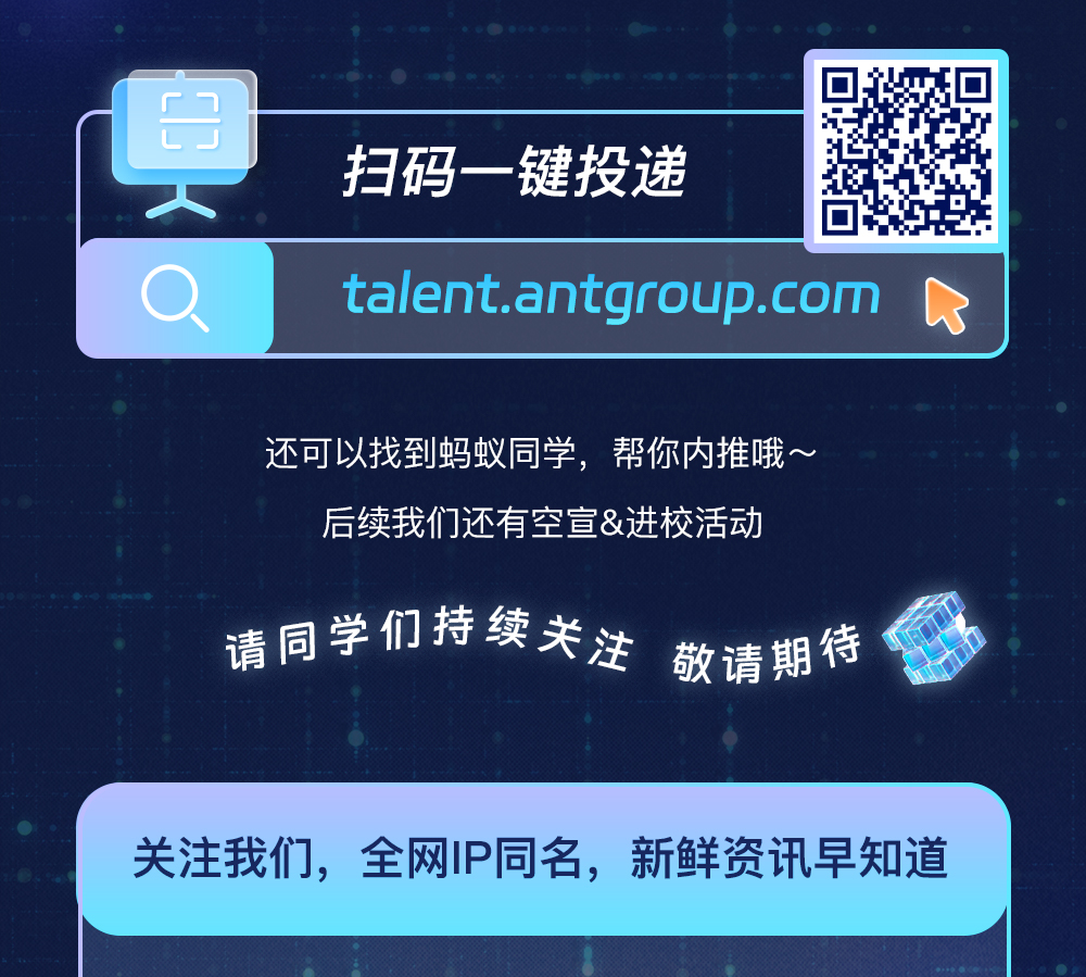 <p>扫码一键投递</p>
<p>talent.antgroup.com</p>
<p>还可以找到蚂蚁同学，帮你内推哦~</p>
<p>后续我们还有空宣&进校活动</p>
<p>请同学们持续关注<br/>敬请期待</p>
<p>关注我们，全网IP同名，新鲜资讯早知道</p>
