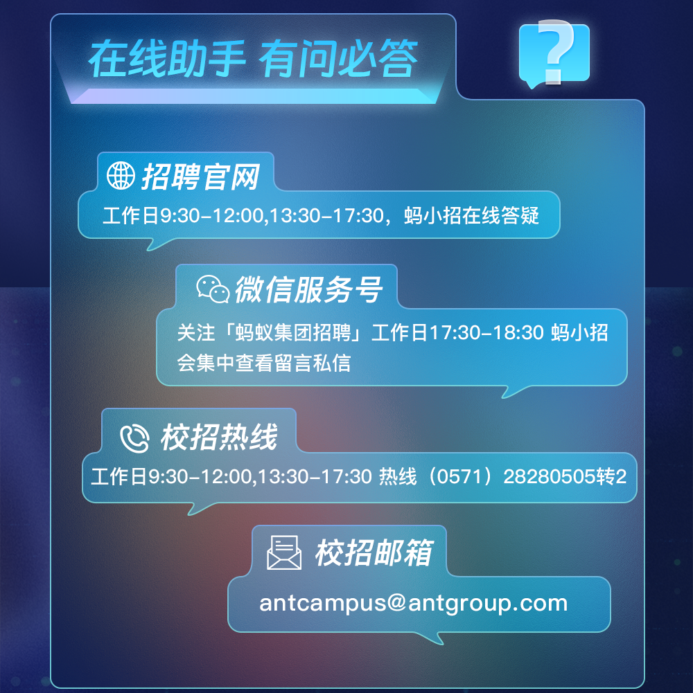 <p>在线助手有问必答2</p>
<p>招聘官网</p>
<p>工作日9:30-12:00,13:30-17:30, 蚂小招在线答疑</p>
<p>微信服务号</p>
<p>关注「蚂蚁集团招聘」工作日17:30-18:30蚂小招</p>
<p>会集中查看留言私信</p>
<p>巴校招热线</p>
<p> 工作日9:30-12:00,13:30-17:30热线(0571) 28280505转2 </p>
<p>总校招邮箱</p>
<p>antcampus@antgroup.com</p>
