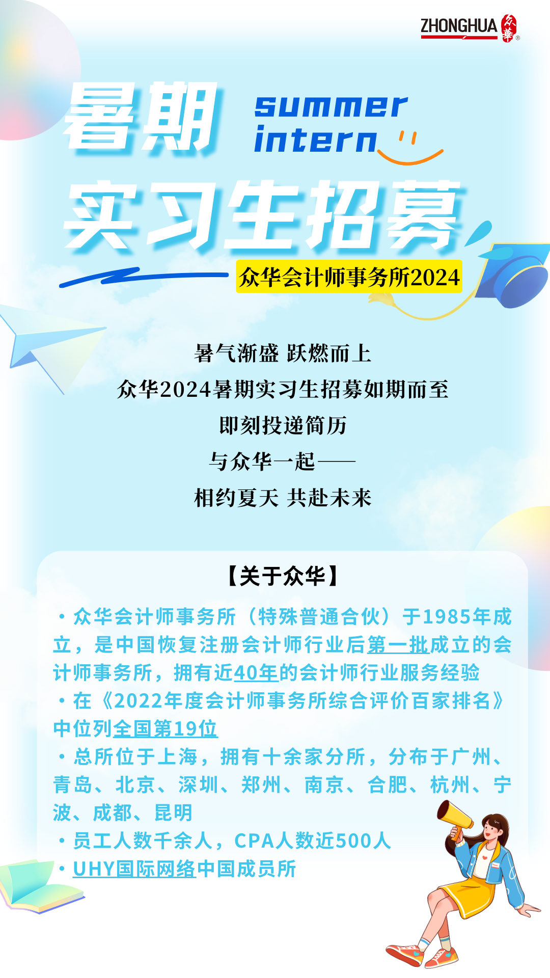 <p>ZHONGHUA</p>
<p>summer</p>
<p>會期</p>
<p>intern</p>
<p>买习生招募</p>
<p>众华会计师事务所2024</p>
<p>暑气渐盛 跃燃而上</p>
<p>众华2024暑期实习生招募如期而至</p>
<p>即刻投递简历</p>
<p>与众华一起</p>
<p>相约夏天共赴未来</p>
<p>[关于众华]</p>
<p>众华会计师事务所(特殊普通合伙)于1985年成<br/>立，是中国恢复注册会计师行业后第一批成立的会<br/>计师事务所，拥有近40年的会计师行业服务经验<br/>.在《2022年度会计师事务所综合评价百家排名》<br/>中位列全国第19位</p>
<p>.总所位于上海，拥有十余家分所，分布于广州、<br/>青岛、北京、深圳、郑州、南京、合肥、杭州、宁<br/>波、成都、昆明</p>
<p>员工人数千余人，CPA人数近500人</p>
<p>UHY国际网络中国成员所</p>
