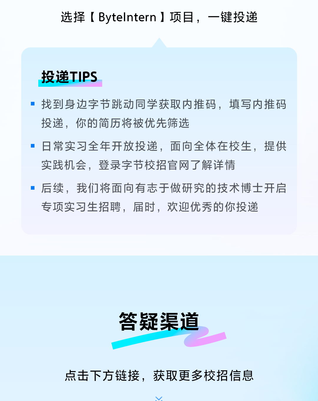 <p>选择[Bytelntern ]项目，一键投递</p>
<p>投递TIPS</p>
<p>找到身边字节跳动同学获取内推码，填写内推码<br/>投递，你的简历将被优先筛选</p>
<p>■日常实习全年开放投递，面向全体在校生，提供<br/>实践机会，登录字节校招官网了解详情</p>
<p>后续，我们将面向有志于做研究的技术博士开启<br/>专项实习生招聘，届时，欢迎优秀的你投递</p>
<p>答疑渠道</p>
<p>点击下方链接，获取更多校招信息</p>

