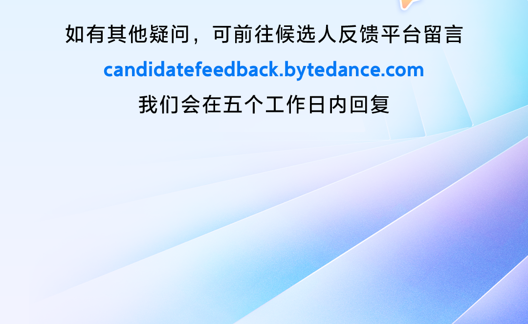 <p>如有其他疑问，可前往候选人反馈平台留言<br/>candidatefeedback.bytedance.com</p>
<p>我们会在五个工作日内回复</p>
